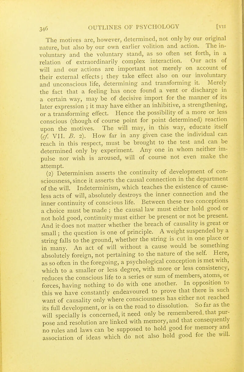 The motives are, however, determined, not only by our original nature, but also by our own earlier volition and action. The in- voluntary and the voluntary stand, as so often set forth, in a relation of extraordinarily complex interaction. Our acts of will and our actions are important not merely on account of their external effects ; they take effect also on our involuntary and unconscious life, determining and transforming it. Merely the fact that a feeling has once found a vent or discharge in a certain way, may be of decisive import for the manner of its later expression ; it may have either an inhibitive, a strengthening, or a transforming effect. Hence the possibility of a more or less conscious (though of course point for point determined) reaction upon the motives. The will may, in this way, educate itself {cf. YU. B. 2). How far in any given case the individual can reach in this respect, must be brought to the test and can be determined only by experiment. Any one in whom neither im- pulse nor wish is aroused, will of course not even make the attempt. (2) Determinism asserts the continuity of development of con- sciousness, since it asserts the causal connection in the department of the will. Indeterminism, which teaches the existence of cause- less acts of will, absolutely destroys the inner connection and the inner continuity of conscious life. Between these two conceptions a choice must be made ; the causal law must either hold good or not hold good, continuity must either be present or not be present. And it does not matter whether the breach of causality is great or small; the question is one of principle. A weight suspended by a string falls to the ground, whether the string is cut in one place or in many. An act of will without a cause would be something absolutely foreign, not pertaining to the nature of the self. Here, as so often in the foregoing, a psychological conception is met with, which to a smaller or less degree, with more or less consistency, reduces the conscious life to a series or sum of members, atoms, or forces, having nothing to do with one another. In opposition to this we have constantly endeavoured to prove that there is such want of causality only where consciousness has either not reached its full development, or is on the road to dissolution. So far as the will specially is concerned, it need only be remembered, that pur- pose and resolution are linked with memory, and that consequently no rules and laws can be supposed to hold good for memory and association of ideas which do not also hold good for the will.