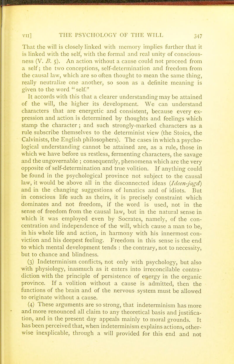 That the will is closely linked with memory implies further that it is linked with the self, with the formal and real unity of conscious- ness (V. B. 5). An action without a cause could not proceed from a self; the two conceptions, self-determination and freedom from the causal law, which are so often thought to mean the same thing, really neutralize one another, so soon as a definite meaning is given to the word self. It accords with this that a clearer understanding may be attained of the will, the higher its development. We can understand characters that are energetic and consistent, because every ex- pression and action is determined by thoughts and feelings which stamp the character ; and such strongly-marked characters as a rule subscribe themselves to the determinist view (the Stoics, the Calvinists, the English philosophers). The cases in which a psycho- logical understanding cannot be attained are, as a rule, those in which we have before us restless, fermenting characters, the savage and the ungovernable ; consequently, phenomena which are the very opposite of self-determination and true volition. If anything could be found in the psychological province not subject to the causal law, it would be above all in the disconnected ideas {Ideen-jagd) and in the changing suggestions of lunatics and of idiots. But in conscious life such as theirs, it is precisely constraint which dominates and not freedom, if the word is used, not in the sense of freedom from the causal law, but in the natural sense in which it was employed even by Socrates, namely, of the con- centration and independence of the will, which cause a man to be, in his whole life and action, in harmony with his innermost con- viction and his deepest feeling. Freedom in this sense is the end to which mental development tends : the contrary, not to necessity, but to chance and blindness. (3) Indeterminism conflicts, not only with psychology, but also with physiology, inasmuch as it enters into irreconcilable contra- diction with the principle of persistence of energy in the organic province. If a volition without a cause is admitted, then the functions of the brain and of the nervous system must be allowed to originate without a cause. (4) These arguments are so strong, that indeterminism has more and more renounced all claim to any theoretical basis and justifica- tion, and in the present day appeals mainly to moral grounds. It has been perceived that, when indetemiinism explains actions, other- wise inexplicable, through a will provided for this end and not
