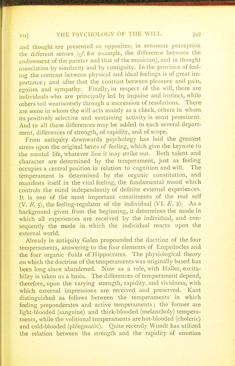 and thought are presented as oppositcs; in sensuous perception the different senses {cf. for example, the difference between the endowment of the painter and that of the musician), and in thought association by similarity and by contiguity. In the province of feel- ing the contrast between physical and ideal feelings is of great im- portance ; and after that the contrast between pleasure and pain, egoism and sympathy. Finally, in respect of the will, there arc individuals who are principally led by impulse and instinct, while others toil wearisomely through a succession of resolutions. There are some in whom the will acts mainly as a check, others in whom its positively selective and sustaining activity is most prominent. And to all these differences may be added in each several depart- ment, differences of strength, of rapidity, and of scope. From antiquity downwards psychology has laid the greatest stress upon the original bents of feeling, which give the keynote to the mental life, whatever line it may strike out. Both talent and character are determined by the temperament, just as feeling occupies a central position in relation to cognition and will. The temperament is determined by the organic constitution, and manifests itself in the vital feeling, the fundamental mood which controls the mind independently of definite external experiences. It is one of the most important constituents of the real self (V. B. 5), the feeling-regulator of the individual (VI. E. 2). As a background given from the beginning, it determines the mode in which all experiences are received by the individual, and con- sequently the mode in which the individual reacts upon the external world. Already in antiquity Galen propounded the doctrine of the four temperaments, answering to the four elements of Empedocles and the four organic fluids of Hippocrates. The physiological theory on which the doctrine of the temperaments was originally based has been long since abandoned. Now as a rule, with Haller, excita- bility is taken as a basis. The differences of temperament depend, therefore, upon the varying strength, rapidity, and vividness, with which external impressions are received and preserved. Kant distinguished as follows between the temperaments in which feeling preponderates and active temperaments; the former are light-blooded (sanguine) and thick-blooded (melancholy) tempera- ments, while the volitional temperaments are hot-blooded (choleric) and cold-blooded (phlegmatic). Quite recently Wundt has utilized the relation between the strength and the rapidity of emotion