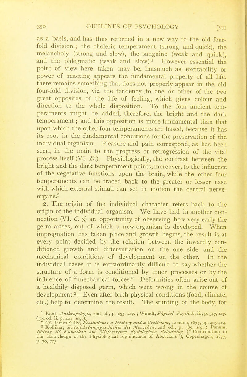 as a basis, and has thus returned in a new way to the old four- fold division ; the choleric temperament (strong and quick), the melancholy (strong and slow), the sanguine (weak and quick), and the phlegmatic (weak and slow).i However essential the point of view here taken may be, inasmuch as excitability or power of reacting appears the fundamental property of all life, there remains something that does not properly appear in the old four-fold division, viz. the tendency to one or other of the two great opposites of the life of feeling, which gives colour and direction to the whole disposition. To the four ancient tem- peraments might be added, therefore, the bright and the dark temperament; and this opposition is more fundamental than that upon which the other four temperaments are based, because it has its root in the fundamental conditions for the preservation of the individual organism. Pleasure and pain correspond, as has been seen, in the main to the progress or retrogression of the vital process itself (VL D). Physiologically, the contrast between the bright and the dark temperament points, moreover, to the influence of the vegetative functions upon the brain, while the other four temperaments can be traced back to the greater or lesser ease with which external stimuli can set in motion the central nerve- organs.2 2. The origin of the individual character refers back to the origin of the individual organism. We have had in another con- nection (VL C. 3) an opportunity of observing how very early the germ arises, out of which a new organism is developed. When impregnation has taken place and growth begins, the result is at every point decided by the relation between the inwardly con- ditioned growth and differentiation on the one side and the mechanical conditions of development on the other. In the individual cases it is extraordinarily difficult to say whether the structure of a form is conditioned by inner processes or by the influence of  mechanical forces. Deformities often arise out of a healthily disposed germ, which went wrong in the course of development.^—Even after birth physical conditions (food, climate, etc.) help to determine the result. The stunting of the body, for 1 Kant, Anthrojtologie, 2nd ed., p. 255, scq. ; Wundt, Physiol. Psyclwl., ii., p. 347, seq. (3rd ed. ii. p. 421, seq.).^ ^ Cf. James Sully, Fessiinisin : a History and a Criiicisiii, London, 1877, pp. 405-414. 3 KoUiker, Entitnckebingsgeschichtc des Metischen, 2nd ed., p. 385, scq. ; Panum, Bidrag til Kundskab oin Misfostrenes Fysiologiske Betydniiig ( Contribution to the Knowledge of the Physiological Significance of Abortions), Copenhagen, 1877, p. 70, scq.
