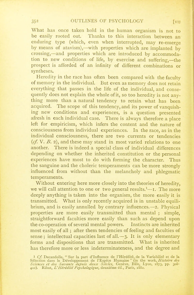 What has once taken hold in the human organism is not to be easily rooted out. Thanks to this interaction between an enduring type (which, even when interrupted, may re-emerge by means of atavism),—with properties which are implanted by crossing,—and properties which are introduced by accommoda- tion to new conditions of life, by exercise and suffering,—the prospect is afforded of an infinity of different combinations or syntheses. Heredity in the race has often been compared with the faculty of memory in the individual. But even as memory does not retain everything that passes in the life of the individual, and conse- quently does not explain the whole of it, so too heredity is not any- thing more than a natural tendency to retain what has been acquired. The scope of this tendency, and its power of vanquish- ing new conditions and experiences, is a question presented afresh in each individual case. There is always therefore a place left for empiricism, which infers the content and the nature of consciousness from individual experiences. In the race, as in the individual consciousness, there are two currents or tendencies {cf. V. B. 2), and these may stand in most varied relations to one another. There is indeed a special class of individual differences depending on whether the inherited constitution or the personal experiences have most to do with forming the character. Thus the sanguine and the choleric temperaments can be more strongly influenced from without than the melancholy and phlegmatic temperaments. Without entering here more closely into the theories of heredity, we will call attention to one or two general results.^—i. The more deeply anything is taken into the organism, the more easily it is transmitted. What is only recently acquired is in unstable equili- brium, and is easily annulled by contrary influences.—2. Physical properties are more easily transmitted than mental ; simple, straightforward faculties more easily than such as depend upon the co-operation of several mental powers. Instincts are inherited most easily of all ; after them tendencies of feeling and faculties of sense ; intellectual capacities last of all.—3. It is only elementary- forms and dispositions that are transmitted. What is inherited has therefore more or less indeterminateness, and the degree and 1 Cf. Decandolle,  Sur la part d'Influence de I'Heredite, de la Variabilite et de la Selection dans le Developpement de I'Espece Humaine  (in the work, Histoire des Sciences ct des Savants depins deux Sicclcs, Geneve, Bale, Lyon, 1873, pp. 308- 402). Ribot, L'Heredite Psychologique, deuxieine ed., Paris, 1882.