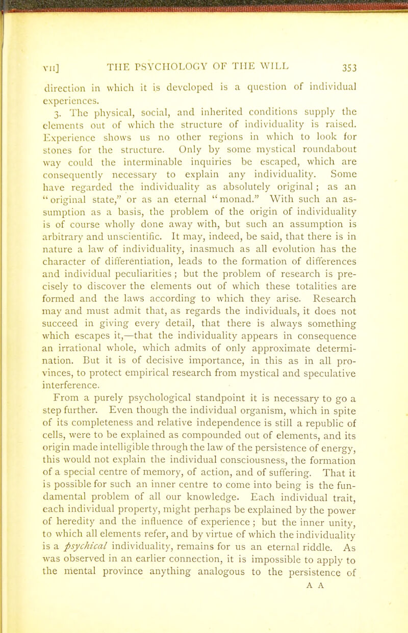 direction in whicli it is developed is a question of individual experiences. 3. The physical, social, and inherited conditions supply the elements out of which the structure of individuality is raised. Experience shows us no other regions in which to look for stones for the structure. Only by some mystical roundabout way could the interminable inquiries be escaped, which are consequently necessary to explain any individuality. Some have regarded the individuality as absolutely original ; as an oritrinal state, or as an eternal monad. With such an as- sumption as a basis, the problem of the origin of individuality is of course wholly done away with, but such an assumption is arbitrary and unscientific. It may, indeed, be said, that there is in nature a law of individuality, inasmuch as all evolution has the character of differentiation, leads to the formation of differences and individual peculiarities ; but the problem of research is pre- cisely to discover the elements out of which these totalities are formed and the laws according to which they arise. Research may and must admit that, as regards the individuals, it does not succeed in giving every detail, that there is always something which escapes it,—that the individuality appears in consequence an irrational whole, which admits of only approximate determi- nation. But it is of decisive importance, in this as in all pro- vinces, to protect empirical research from mystical and speculative interference. From a purely psychological standpoint it is necessary to go a step further. Even though the individual organism, which in spite of its completeness and relative independence is still a republic of cells, were to be explained as compounded out of elements, and its origin made intelligible through the law of the persistence of energy, this would not explain the individual consciousness, the formation of a special centre of memory, of action, and of suffering. That it is possible for such an inner centre to come into being is the fun- damental problem of all our knowledge. Each individual trait, each individual property, might perhaps be explained by the power of heredity and the influence of experience ; but the inner unity, to which all elements refer, and by virtue of which the individuality is a psychical individuality, remains for us an eternal riddle. As was observed in an earlier connection, it is impossible to apply to the mental province anything analogous to the persistence of A A