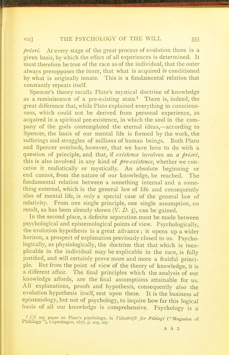 priori. At every stage of the great process of evolution there is a given basis, by which the effect of all experiences is determined. It must therefore be true of the race as of the individual, that the outer always presupposes the inner, that what is acquired is conditioned by what is originally innate. This is a fundamental relation that constantly repeats itself. Spencer's theory recalls Plato's mystical doctrine of knowledge as a reminiscence of a pre-existing state.^ There is, indeed, the great difference that, while Plato explained everything in conscious- ness, which could not be derived from personal experience, as acquired in a spiritual pre-existence, in which the soul in the com- pany of the gods contemplated the eternal ideas,—according to Spencer, the basis of our mental life is formed by the work, the sufferings and struggles of millions of human beings. Both Plato and Spencer overlook, however, that we have here to do with a question of principle, and that, if existence involves an a priori, this is also involved in any kind of pre-existence, whether we con- ceive it realistically or mystically. An absolute beginning or end cannot, from the nature of our knowledge, be reached. The fundamental relation between a something internal and a some- thing external, which is the general law of life and consequently also of mental life, is only a special case of the general law of relativity. From one single principle, one single assumption, no result, as has been already shown (V, D. 5), can be gained. In the second place, a definite separation must be made between psychological and epistemological points of view. Psychologically, the evolution hypothesis is a great advance ; it opens up a wider horizon, a prospect of explanation previously closed to us. Psycho- logically, as physiologically, the doctrine that that which is inex- plicable in the individual may be explicable in the race, is fully justified, and will certainly prove more and more a fruitful princi- ple. But from the point of view of the theory of knowledge, it is a different affair. The final principles which the analysis of our knowledge affords, are the final assumptions attainable for us. All explanations, proofs and hypothesis, consequently also the evolution hypothesis itself, rest upon these. It is the business of epistemology, but not of psychology, to inquire how far this logical basis of all our knowledge is comprehensive. Psychology is a -nu-f/ ™y P^P^ on Plato's psychology, in Tidsskrift for Filolosi (Magazine of l^hilology ), Copenhagen, 1876, p. 209, seq.