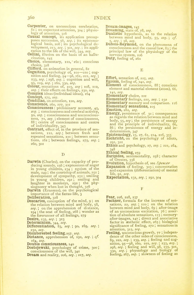 Carpenter, on unconscious cerebration, 8i ; on expectant atti;ntion, 304 ; pliysio- logy of attention, 316 Causal concept, its application presup- poses succession, 56, seq. ; its epistemo- logical basis, 208 ; its psychological de- velopment, 213, seq. ; 301, seq. ; its appli- cation to the life of tlie will, 344, seq. Cellini, illusion on the basis of an hallu- cination, 145 Choice, elementary, 121, 160; conscious choice, 328 Clifford, on animation in general, 82 Cognition, psychology of, loi—220 ; cog- nition and feeling, 94—98, 161, 221, seq. ; 233, seq. ; 298, seq. cognition and will, 95> 119. ^eq. ; 160, 330, seq. Colour, sensations of, 103, seq \ 108, 112, seq. ; their effects on feelings, 230, seq. Complex ideas (individual ideas), 164 Concept, 17s, seq. Condillac, on attention, 120, seq. Conscience, 260, 277, 301 Consciousness : preliminary account, 45, seq. ; consciousness and cerebral activity, 50, seq. ; consciousness and unconscious- ness, 71, seq. \ element of consciousness, 88 ; centre of consciousness and centre of individuality, 343 Contrast, effect of, in the province of sen- sations, 112, seq.\ between fresh and repeated sensations, 121 ; between sensa- tions, 161 ; between feelings, 275, seq. ; 260, 301 D Darwin (Charles), on the capacity of pro- ducing sounds, 156 ; expressions of anger in young children, 234 ; egoism of the male, 249 ; the courtship of animals, 251 ; development of sympathy, 252 ; smiling in young children, 291 ; smiling and laughter in monkeys, 292 ; the phy- siognomy when lost in thought, 316 Darwin (Erasmus), on the psychological importance of the foetus-life, 3 Deliberation, 328 Descartes, conception of the mind, 9 ; on the relation between mind and body, 58, seq. ; on the apprehension of distance, 194 ; the seat of feeling, 268 ; wonder as the forerunner of all feelings, 279 Desire, 235, seq.; 323 Determinism, 344, seq. Differentiation, 85, seq.; go, 169, seq. \ 232, seq. Disinterested feellng,257. seq. Distance, apprehension of, 192, seq. cf. 164, seq. Double consciousness, 140 Dostojewski, psychology of crime, 300; consciousness of the will, 341 Dream and reality, 206, seq. ; 217, seq. Dream-images, 145 Dreaming, state of, 78, seq. DuaUstic hypotliesis, as to the relation between mind and body, 55, seq. ; cf. 5, seq. ; 58, seq. Dubois-Reymond, on the phenomena of consciousness and the causal law, 83 ; the princijjal law of the physiology of the nervous system, io6 Duty, feeling of, 260 E Effort, sensation of, 225, seq. Egoism, feeling of, 242, seq. Element of consciousness, 88; conscious element and material element (atom), 65, 141, seq. Elementary choice, 121 Elementary feelings, 221, seq. ; 232 Elementary memory and comparison. 116 Elementary sensations, 105 Emotion, 282, seq. Energy, persistence of, 31 ; consequences as regards the relation between mind and body, 55, seq ; the persistence of energy and the principle of individuality, 66, 86 ; the persistence of energy and in- determinism, 347 Epistemology, 15, 27, 61, 214, 216, 355 Eschricht, on the psychology of idiots, 291, 321 Ethics and psychology, 27, seq. ; 221, 284, 348 Ethical feeling, 259 Euripides, sentimentality, 258; character of Orestes, 338 Evolution, hypothesis of, see Spencer Expansion of feeling, 303 ; concentration and expansion (differentiation) of mental life, 91, seq. Expectation, 131, seq.; 292, 304 F Fear, 226, 228, 237 Fechner, formula for the increase of sen- sations, 22, seq. ; no ; on the relation between mind and body, 69 ; after-image of an unconscious excitation, 76 ; asser- tion of absolute sensations, 115 ; memory- after-images, 147 ; direct and associative factor in aesthetic effect, 265 ; biological significance of feeling, 272 ; sensations in attention, 315, seq. Feeling, unconscious growth, 77 ; indepen- dence of the other sides of consciousness, 89, 222, seq. ; 239, seq. ; feeling and cog- nition, 95—98, 160, 221, seq. ; 233, seq. ; 298, seq. ; feeling and will, 98, 235, 301, 330, seq. \ physiology and biology of feeling, 267, seq. ; slowness of feeling as