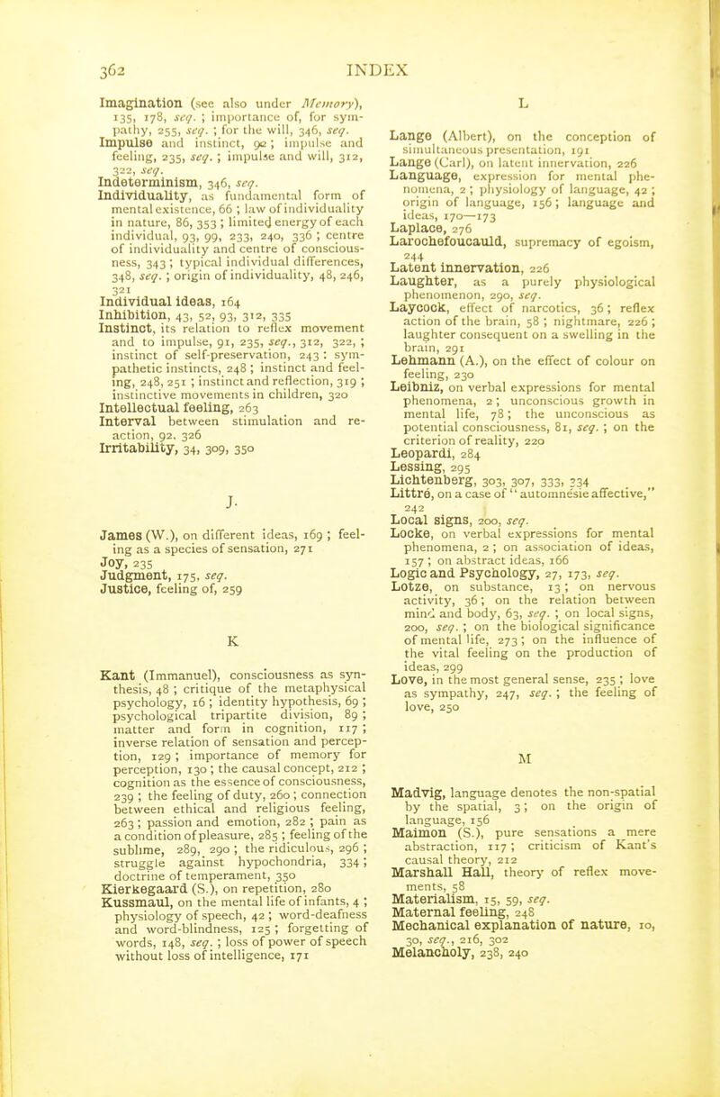 Imagination (see also under Memory), i35i 178, sfi;. ; importance of, for sym- pailiy, 255, se</. ; for the will, 346, ser/. Impulse and instinct, 9c ; impulse and feeling, 235, seg. ; impulse and will, 312, 322, seg. Indeterminism, 346, seg. Individuality, as fundamental form of mental existence, 66 ; law of individuality in nature, 86, 353; limited energy of each individual, 93, 99, 233, 240, 336 ; centre of individuality and centre of conscious- ness, 343 ; typical individual differences, 348, seg. ; origin of individuality, 48, 246, 321 Individual ideas, 164 Inhibition, 43, 52, 93, 312, 335 Instinct, its relation to reflex movement and to impulse, 91, 235, seg., 312, 322, ; instinct of self-preservation, 243 : sym- pathetic instincts, 248 ; instinct and feel- ing, 248, 251 ; instinct and reflection, 319 ; instinctive movements in children, 320 Intellectual feeling, 263 Interval between stimulation and re- action, 92. 326 Irritability, 34, 309, 350 J- James (W.), on different Ideas, 169 ; feel- ing as a species of sensation, 271 Joy, 235 Judgment, 175, seg. Justice, feeling of, 259 K Kant (Immanuel), consciousness as syn- thesis, 48 ; critique of the metaphysical psychology, 16 ; identity hypothesis, 69 ; psychological tripartite division, 89 ; matter and form in cognition, 117 ; inverse relation of sensation and percep- tion, 129 ; importance of memory for perception, 130 ; the causal concept, 212 ; cognition as the essence of consciousness, 239 ; the feeling of duty, 260 ; connection between ethical and religious feeling, 263 ; passion and emotion, 282 ; pain as a condition of pleasure, 285 ; feeling of the sublime, 289, 290 ; the ridiculous, 296 ; struggle against hypochondria, 334; doctrine of temperament, 350 Kierkegaard (S.), on repetition, 280 Kussmaul, on the mental life of infants, 4 ; physiology of speech, 42 ; word-deafness and word-blindness, 125 ; forgetting of words, 148, seg. ; loss of power of speech without loss of intelligence, 171 L Lange (Albert), on the conception of sinmltaneous presentation, 191 Lange (Carl), on latent innervation, 226 Language, exjjression for mental phe- nomena, 2 ; physiology of language, 42 ; origin of language, 156; language and ideas, 170—173 Laplace, 276 Larochefoucauld, supremacy of egoism, 244 Latent innervation, 226 Laughter, as a purely physiological phenomenon, 290, seg. Laycock, effect of narcotics, 36; reflex action of the brain, 58 ; nightmare, 226 ; laughter consequent on a swelling in the brain, 291 Lehmann (A.), on the effect of colour on feeling, 230 Leibniz, on verbal expressions for mental phenomena, 2; unconscious growth in mental life, 78; the unconscious as potential consciousness, 81, seg. ; on the criterion of reality, 220 Leopardi, 284 Lessing, 295 Lichtenberg, 303, 307, 333, 334 Littre, on a case of  automnesie affective, 242 Local signs, 200, seg. Locke, on verbal expressions for mental phenomena, 2 ; on association of ideas, 157 ; on abstract ideas, i66 Logic and Psychology, 27, 173, seg. Lotze, on substance, 13 ; on nervous activity, 36; on the relation between mind and body, 63, seg. ; on local signs, 200, seg. ; on the biological significance of mental life, 273; on the influence of the vital feeling on the production of ideas, 299 Love, in the most general sense, 235 ; love as sympathy, 247, seg. ; the feeling of love, 250 M Madvig, language denotes the non-spatial by the spatial, 3; on the origin of language, 156 Maimon (S.), pure sensations a mere abstraction, 117 ; criticism of Kant's causal theory, 212 Marshall Hall, theory of reflex move- ments, 58 Materialism, 15, 59, seg. Maternal feeling, 248 Mechanical explanation of nature, 10, 30, seg., 216, 302 Melancholy, 238, 240