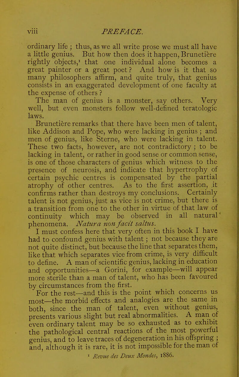 ordinary life ; thus, as we all write prose we must all have a little genius. But how then does it happen, Brunetibre rightly objects,^ that one individual alone becomes a great painter or a great poet ? And how is it that so many philosophers affirm, and quite truly, that genius consists in an exaggerated development of one faculty at the expense of others ? The man of genius is a monster, say others. Very well, but even monsters follow well-defined teratologic laws. Brunetiere remarks that there have been men of talent, like Addison and Pope, who were lacking in genius ; and men of genius, like Sterne, who were lacking in talent. These two facts, however, are not contradictory ; to be lacking in talent, or rather in good sense or common sense, is one of those characters of genius which witness to the presence of neurosis, and indicate that hypertrophy of certain psychic centres is compensated by the partial atrophy of other centres. As to the first assertion, it confirms rather than destroys my conclusions. Certainly talent is not genius, just as vice is not crime, but there is a transition from one to the other in virtue of that law of continuity which may be observed in all natural' phenomena. Natura non facit saltiis. I must confess here that very often in this book I have had to confound genius with talent; not because they are not quite distinct, but because the line that separates them, like that which separates vice from crime, is very difficult to define. A man of scientific genius, lacking in education and opportunities—a Gorini, for example—will appear more sterile than a man of talent, who has been favoured by circumstances from the first. For the rest—and this is the point which concerns us most—the morbid effects and analogies are the same in both, since the man of talent, even without genius, presents various slight but real abnormalities. A man of even ordinary talent may be so exhausted as to exhibit the pathological central reactions of the most powerful genius, and to leave traces of degeneration in his offspring ; and, although it is rare, it is not impossible for the man of • Revtie des Deux Mondes, 1886.