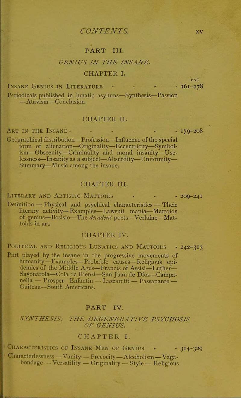 PART III. GENIUS IN THE INSANE. CHAPTER I. I'AG Insane Genius in Literature .... 161-178 Periodicals published in lunatic asylums—Synthesis—Passion —Atavism—Conclusion. CHAPTER II. Art in the Insane 179-208 Geographical distribution—Profession—Influence of the special form of alienation—Originality—Eccentricity—Symbol- ism—Obscenity—Criminality and moral insanity—Use- lessness—Insanity as a subject—Absurdity—Uniformity— Summary—Music among the insane. CHAPTER III. Literary and Artistic Mattoids - - - 209-241 Definition — Physical and psychical characteristics — Their literary activity— Examples—Lawsuit mania—Mattoids of genius—Bosisio—The dkadent poets—Verlaine—Mat- toids in art. CHAPTER IV. Political and Religious Lunatics and Mattoids - 242-313 Part played by the insane in the progressive movements of humanity—Examples—Probable causes—Religious epi- demics of the Middle Ages—Francis of Assisi—Luther— Savonarola—Cola da Rienzi—San Juan de Dios—Campa- nella — Prosper Enfanlin — Lazzaretti — Passanante — Guiteau—South Americans. PART IV. SYNTHESIS. THE DEGENERATIVE PSYCHOSIS OF GENIUS. CHAPTER I. Characteristics of Insane Men of Genius - - 314-329 Characterlessness —Vanity — Precocity—Alcoholism—Vaga- bondage — Versatility — Originality — Style •— Religious