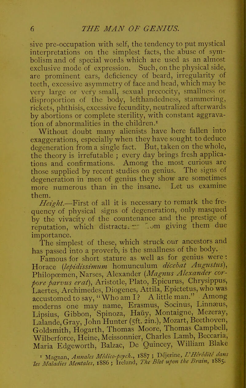 sive pre-occupation with self, the tendency to put mystical interpretations on the simplest facts, the abuse of sym- bolism and of special words which are used as an almost exclusive mode of expression. Such, on the physical side, are prominent ears, deficiency of beard, irregularity of teeth, excessive asymmetry of face and head, which may be very large or very small, sexual precocity, smallncss or disproportion of the body, lefthandedness, stammering, rickets, phthisis, excessive fecundity, neutralized afterwards by abortions or complete sterility, with constant aggrava- tion of abnormalities in the children.^ Without doubt many alienists have here fallen into exaggerations, especially when they have sought to deduce degeneration from a single fact. But, taken on the whole, the theory is irrefutable ; every day brings fresh appHca- tions and confirmations. Among the most curious are those supplied by recent studies on genius. The signs of degeneration in men of genius they show are sometirnes more numerous than in the insane. Let us examine them. Height.—First of all it is necessary to remark the fre- quency of physical signs of degeneration, only masqucd by the vivacity of the countenance and the prestige of reputation, which distracts,::' -om giving them due importance. The simplest of these, which struck our ancestors and has passed into a proverb, is the smallness of the body. Famous for short stature as well as for genius were : Horace {leptdtsshnum homunculum diccbat Augustus)^ Philopoemen,Narses, Alexander {Magmis Alexander cor- pore parvus crat), Aristotle, Plato, Epicurus, Chrysippus, Laertes, Archimedes, Diogenes, Attila, Epictetus, who was accustomed to say, Who am I ? A Httle man. Among moderns one may name, Erasmus, Socinus, Lmnasus, Lipsius, Gibbon, Spinoza, Haiiy, Montaigne, Mczeray, Lalande,Gray, John Hunter (5ft. 2in.), Mozart, Beethoven, Goldsmith, Hogarth, Thomas Moore, Thomas Campbell, Wilberforce, Heine, Meissonnier, Charles Lamb, Beccaria, Maria Edgeworth, Balzac, De Quincey, WilHam Blake ' Magnan, Annales MMico-psych., 1887 ; D^jerine, VHMditi dam les Maladies Mentahs, 1886 ; Ireland, The Blot upon the Brain, 1S85.