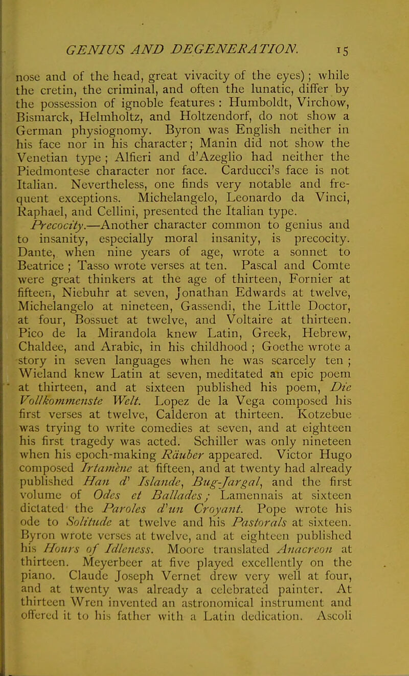nose and of the head, great vivacity of the eyes); while the cretin, the criminal, and often the lunatic, differ by the possession of ignoble features : Humboldt, Virchow, Bismarck, Helmholtz, and Holtzendorf, do not show a German physiognomy. Byron was English neither in his face nor in his character; Manin did not show the Venetian type ; Alfieri and d'Azeglio had neither the Piedmontese character nor face. Carducci's face is not Italian. Nevertheless, one finds very notable and fre- quent exceptions. Michelangelo, Leonardo da Vinci, Raphael, and Cellini, presented the Italian type. Precocity.—Another character common to genius and to insanity, especially moral insanity, is precocity. Dante, when nine years of age, wrote a sonnet to Beatrice ; Tasso wrote verses at ten. Pascal and Comte were great thinkers at the age of thirteen, Fornier at fifteen, Niebuhr at seven, Jonathan Edwards at twelve, Michelangelo at nineteen, Gassendi, the Little Doctor, at four, Bossuet at twelve, and Voltaire at thirteen. Pico de la Mirandola knew Latin, Greek, Hebrew, Chaldee, and Arabic, in his childhood ; Goethe wrote a 'Story in seven languages when he was scarcely ten ; Wieland knew Latin at seven, meditated an epic poem at thirteen, and at sixteen published his poem. Die Vollkommenste Welt. Lopez de la Vega composed his first verses at twelve, Calderon at thirteen. Kotzebue was trying to write comedies at seven, and at eighteen his first tragedy was acted. Schiller was only nineteen when his epoch-making Rdiiber appeared. Victor Hugo composed Irtamhie at fifteen, and at twenty had already published Han d} Islande, Btig-Ja7'gal^ and the first volume of Odes et Ballades; Lamennais at sixteen dictated' the Paroles dhin Croyant. Pope wrote his ode to Solitude at twelve and his Pastorals at sixteen. Byron wrote verses at twelve, and at eighteen published his Hours of Idleness. Moore translated Anacreon at thirteen. Meyerbeer at five played excellently on the piano. Claude Joseph Vernet drew very well at four, and at twenty was already a celebrated painter. At thirteen Wren invented an astronomical instrument and offered it to his father with a Latin dedication. Ascoli