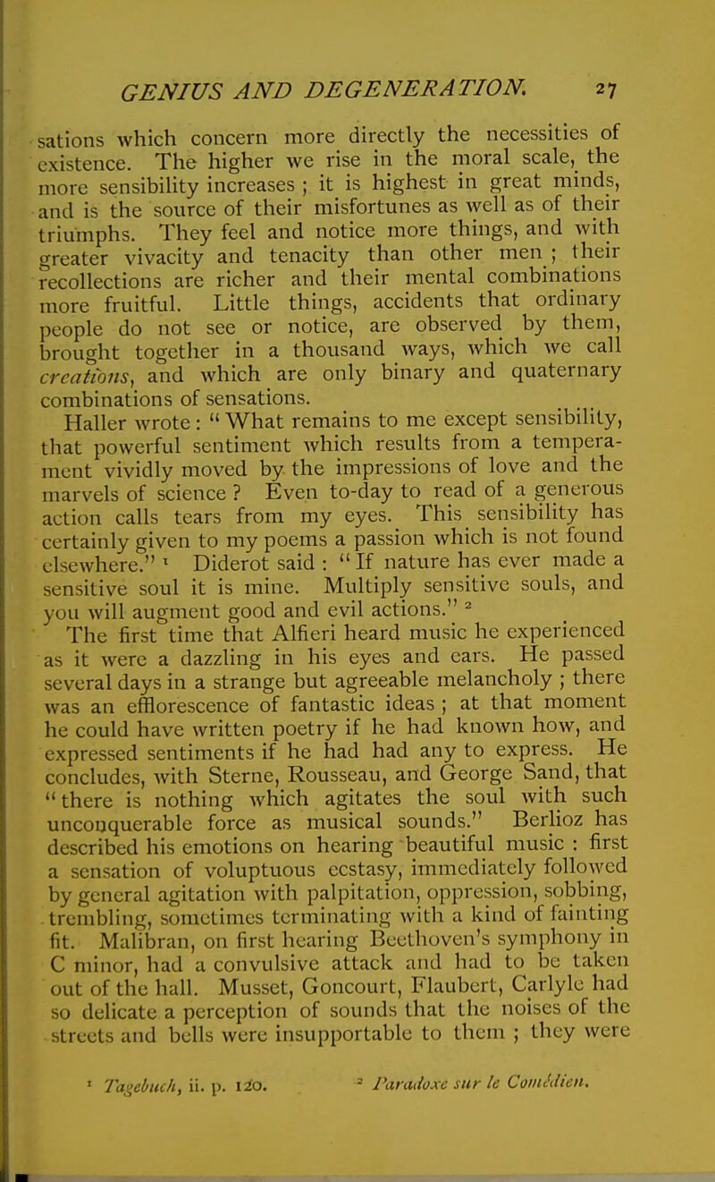 sations Avhich concern more directly the necessities of existence. The higher we rise in the moral scale, the more sensibility increases ; it is highest in great minds, and is the source of their misfortunes as well as of their triumphs. They feel and notice more things, and with greater vivacity and tenacity than other men ; their recollections are richer and their mental combinations more fruitful. Little things, accidents that ordinary people do not see or notice, are observed by them, brought together in a thousand ways, which we call creations, and which are only binary and quaternary combinations of sensations. Haller wrote:  What remains to me except sensibility, that powerful sentiment Avhich results from a tempera- ment vividly moved by the impressions of love and the marvels of science ? Even to-day to read of a generous action calls tears from my eyes. This sensibility has certainly given to my poems a passion which is not found elsewhere. ' Diderot said : If nature has ever made a sensitive soul it is mine. Multiply sensitive souls, and you will augment good and evil actions. ^ The first time that Alfieri heard music he experienced as it were a dazzling in his eyes and ears. He passed several days in a strange but agreeable melancholy ; there was an efflorescence of fantastic ideas ; at that moment he could have written poetry if he had known how, and expressed sentiments if he had had any to express. He concludes, with Sterne, Rousseau, and George Sand, that there is nothing which agitates the soul with such unconquerable force as musical sounds. Berlioz has described his emotions on hearing beautiful music : first a sensation of voluptuous ecstasy, immediately followed by general agitation with palpitation, oppression, sobbing, trembling, sometimes terminating with a kind of fainting fit. Malibran, on first hearing Beethoven's symphony in C minor, had a convulsive attack and had to be taken out of the hall. Musset, Goncourt, Flaubert, Carlylc had so delicate a perception of sounds that the noises of the streets and bells were insupportable to them ; they were ' Tagebuch, ii. p. \io.  Paradoxe sur le CoinMien.