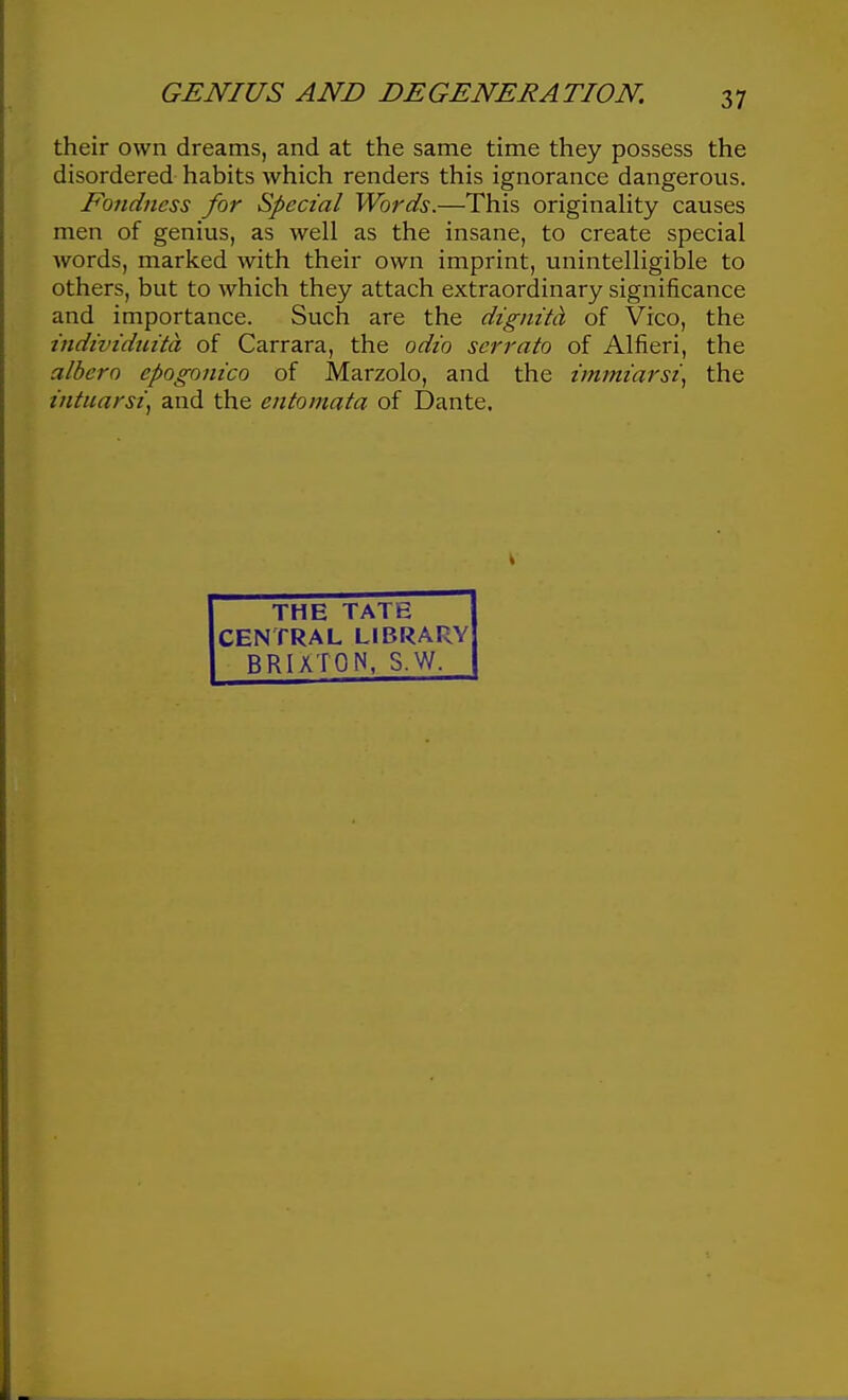 their own dreams, and at the same time they possess the disordered habits which renders this ignorance dangerous. Fondness for Special Words.—This originaHty causes men of genius, as well as the insane, to create special words, marked with their own imprint, unintelligible to others, but to which they attach extraordinary significance and importance. Such are the dignita of Vico, the individuita of Carrara, the odio serrato of Alfieri, the albero epogonico of Marzolo, and the tmmiarsi\ the intuarsi^ and the entomata of Dante. THE TATE CENTRAL LIBRARY BRIXTON, S.W.