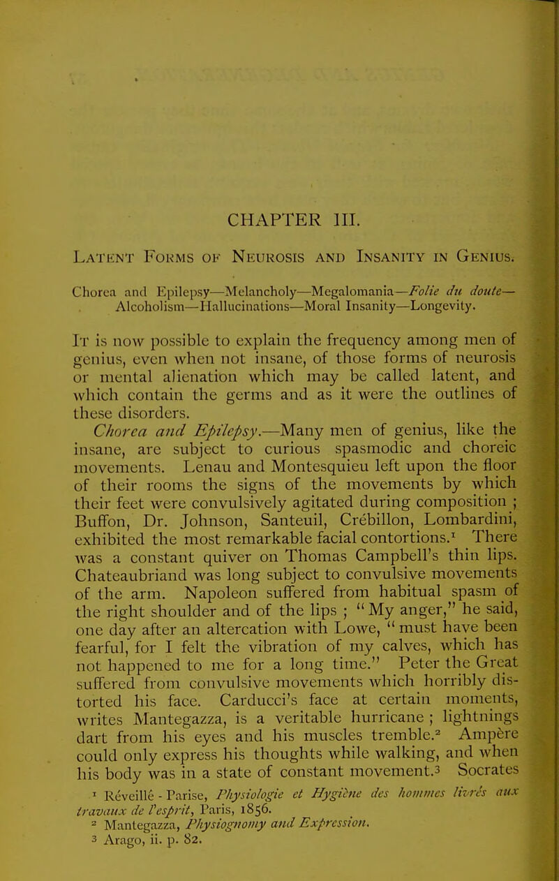 CHAPTER III. Latent Fokms ok Neurosis and Insanity in Genius. Chorea and Epilepsy—Melancholy—Megalomania—Folie du doute— Alcoholism—Hallucinations—Moral Insanity—Longevity. It is now possible to explain the frequency among men of genius, even when not insane, of those forms of neurosis or mental alienation which may be called latent, and which contain the germs and as it were the outlines of these disorders. Chorea and Epilepsy.—Mdiny men of genius, like the insane, are subject to curious spasmodic and choreic movements. Lenau and Montesquieu left upon the floor of their rooms the signs of the movements by which their feet were convulsively agitated during composition ; Buffon, Dr. Johnson, Santeuil, Crebillon, Lombardini, exhibited the most remarkable facial contortions.' There was a constant quiver on Thomas Campbell's thin lips. Chateaubriand was long subject to convulsive movements of the arm. Napoleon suffered from habitual spasm of the right shoulder and of the lips ; My anger, he said, one day after an altercation with Lowe,  must have been fearful, for I felt the vibration of my calves, which has not happened to me for a long time. Peter the Great suffered from convulsive movements which horribly dis- torted his face. Carducci's face at certain moments, writes Mantegazza, is a veritable hurricane ; lightnings dart from his eyes and his muscles tremble.^' Ampere could only express his thoughts while walking, and when his body was in a state of constant movement.3 Socrates ' Reveille - Parise, Physiologic et Hygihie des homines Uvrcs aux travaux de Pespi-it, Paris, 1856. ' Mantegazza, Physioguomy and Expression.