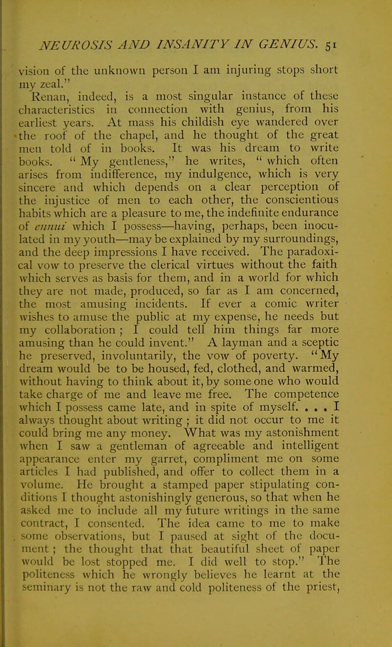 vision of the unknown person I am injuring stops short my zeal. Renan, indeed, is a most singular instance of these characteristics in connection with genius, from his earliest years. At mass his childish eye wandered over the roof of the chapel, and he thought of the great men told of in books. It was his dream to write books.  My gentleness, he writes,  which often arises from indifference, my indulgence, which is very sincere and which depends on a clear perception of the injustice of men to each other, the conscientious habits which are a pleasure to me, the indefinite endurance of ciinui which I possess—having, perhaps, been inocu- lated in my youth—may be explained by my surroundings, and the deep impressions I have received. The paradoxi- cal vow to preserve the clerical virtues without the faith which serves as basis for them, and in a world for which they are not made, produced, so far as I am concerned, the most amusing incidents. If ever a comic writer wishes to amuse the public at my expense, he needs but my collaboration ; I could tell him things far more amusing than he could invent. A layman and a sceptic he preserved, involuntarily, the vow of poverty. My dream would be to be housed, fed, clothed, and warmed, without having to think about it, by some one who would take charge of me and leave me free. The competence which I possess came late, and in spite of myself. ... I always thought about writing ; it did not occur to me it could bring me any money. What was my astonishment when I saw a gentleman of agreeable and intelligent appearance enter my garret, compliment me on some articles I had published, and offer to collect them in a volume. He brought a stamped paper stipulating con- ditions I thought astonishingly generous, so that when he asked me to include all my future writings in the same contract, I consented. The idea came to me to make some observations, but I paused at sight of the docu- ment ; the thought that that beautiful sheet of paper would be lost stopped me. I did well to stop. The politeness which he wrongly believes he learnt at the seminary is not the raw and cold politeness of the priest,