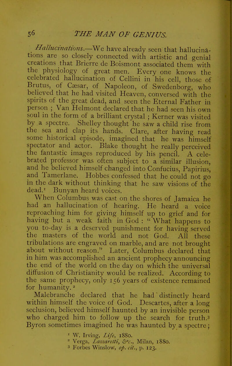 Halbicinations.—We have already seen that hallucina- tions are so closely connected with artistic and genial creations that Brierre de Boismont associated them with the physiology of great men. Every one knows the celebrated hallucination of Cellini in his cell, those of Brutus, of Caesar, of Napoleon, of Swedenborg, who believed that he had visited Heaven, conversed with the spirits of the great dead, and seen the Eternal Father in person ; Van Helmont declared that he had seen his own soul in the form of a brilliant crystal ; Kerner was visited by a spectre. Shelley thought he saw a child rise from the sea and clap its hands. Clare, after having read some historical episode, imagined that he Avas himself spectator atid_ actor. Blake thought he really perceived the fantastic images reproduced by his pencil. A cele- brated professor was often subject to a similar illusion, and he believed himself changed into Confucius, Papirius, and Tamerlane. Hobbes confessed that he could not go in the dark without thinking that he saw visions of the dead.' Bunyan heard voices. When Columbus was cast on the shores of Jamaica he had an hallucination of hearing. He heard a voice reproaching him for giving himself up to grief and for having but a weak faith in God :  What happens to you to-day is a deserved punishment for having served the masters of the Avorld and not God. All these tribulations are engraved on marble, and are not brought about without reason. Later, Columbus declared that in him Avas accomplished an ancient prophecy announcing the end of the world on the day on which the universal diffusion of Christianity would be realized. According to the same prophecy, only 156 years of existence remained for humanity. = Malebranche declared that he had' distinctly heard within himself the voice of God. Descartes, after a long seclusion, believed himself haunted by an invisible person who charged him to follow up the search for truth.3 Byron sometimes imagined he was haunted by a spectre; ' W. Irving, Life, 1880. ^ Verga, Lazzarclti, Sa'c, Milan, 1880. 3 Forbes Winslow, op. cit., p. 123.