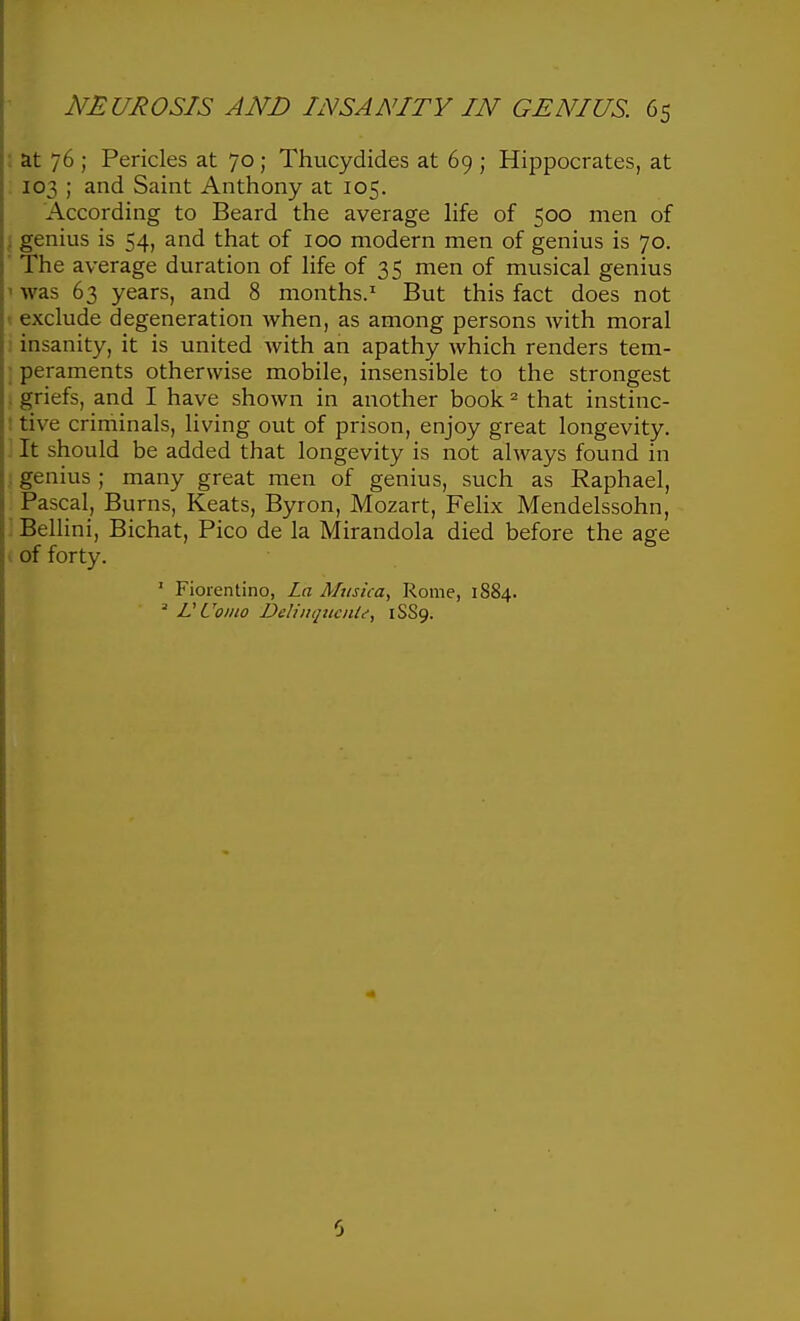 at 76 ; Pericles at 70; Thucydides at 69 ; Hippocrates, at 103 ; and Saint Anthony at 105. According to Beard the average life of 500 men of genius is 54, and that of 100 modern men of genius is 70. The average duration of life of 35 men of musical genius was 63 years, and 8 months.^ But this fact does not exclude degeneration when, as among persons with moral insanity, it is united with an apathy which renders tem- peraments otherwise mobile, insensible to the strongest griefs, and I have shown in another book ^ that instinc- tive criminals, living out of prison, enjoy great longevity. It should be added that longevity is not always found in genius ; many great men of genius, such as Raphael, Pascal, Burns, Keats, Byron, Mozart, Felix Mendelssohn, BeUini, Bichat, Pico de la Mirandola died before the age of forty. ' Fiorentino, La Musica, Rome, 1884. ^ VL'oino DeliiKjttcnle, 1SS9.