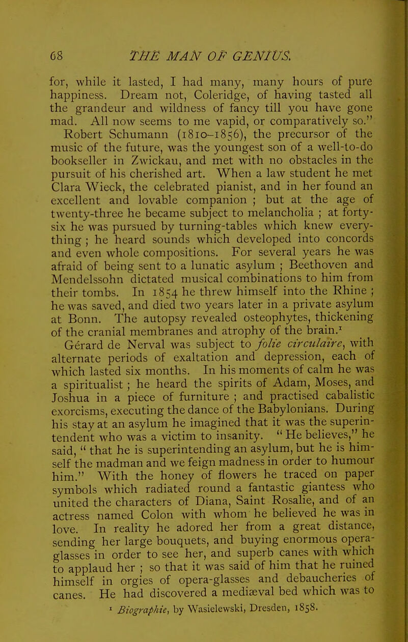 for, while it lasted, I had many, many hours of pure happiness. Dream not, Coleridge, of having tasted all the grandeur and wildness of fancy till you have gone mad. All now seems to me vapid, or comparatively so. Robert Schumann (i810-1856), the precursor of the music of the future, was the youngest son of a well-to-do bookseller in Zwickau, and met with no obstacles in the pursuit of his cherished art. When a law student he met Clara Wieck, the celebrated pianist, and in her found an excellent and lovable companion ; but at the age of twenty-three he became subject to melancholia ; at forty- six he was pursued by turning-tables which knew every- thing ; he heard sounds which developed into concords and even whole compositions. For several years he was afraid of being sent to a lunatic asylum ; Beethoven and Mendelssohn dictated musical combinations to him from their tombs. In 1854 he threw himself into the Rhine ; he was saved, and died two years later in a private asylum at Bonn. The autopsy revealed osteophytes, thickening of the cranial membranes and atrophy of the l)rain.' Gerard de Nerval was subject to folic circidairc^ with alternate periods of exaltation and depression, each of which lasted six months. In his moments of calm he was a spiritualist; he heard the spirits of Adam, Moses, and Joshua in a piece of furniture ; and practised cabaUstic exorcisms, executing the dance of the Babylonians. During his stay at an asylum he imagined that it was the superin- tendent who was a victim to insanity.  He believes,_ he said,  that he is superintending an asylum, but he is him- self the madman and we feign madness in order to humour him. With the honey of flowers he traced on paper symbols which radiated round a fantastic giantess who united the characters of Diana, Saint Rosalie, and of an actress named Colon with whom he believed he was in love. In reality he adored her from a great distance, sending her large bouquets, and buying enormous opera- glasses in order to see her, and superb canes with which to applaud her ; so that it was said of him that he ruined himself in orgies of opera-glasses and debaucheries of canes. He had discovered a mediaeval bed which was to ' Biographic, by Wasiclewski, Dresden, 1858.