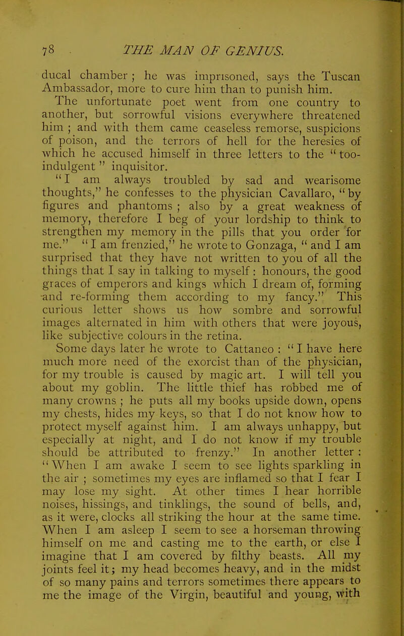 ducal chamber; he was imprisoned, says the Tuscan Ambassador, more to cure him than to punish him. The unfortunate poet went from one country to another, but sorrowful visions everywhere threatened him ; and with them came ceaseless remorse, suspicions of poison, and the terrors of hell for the heresies of which he accused himself in three letters to the  too- indulgent  inquisitor.  I am always troubled by sad and wearisome thoughts, he confesses to the physician Cavallaro,  by figures and phantoms ; also by a great weakness of memory, therefore I beg of your lordship to think to strengthen my memory in the pills that you order for me.  I am frenzied, he wrote to Gonzaga,  and I am surprised that they have not written to you of all the things that I say in talking to myself: honours, the good graces of emperors and kings which I dream of, forming -and re-forming them according to my fancy. This curious letter shows us how sombre and sorrowful images alternated in him Avith others that were joyous, like subjective colours in the retina. Some days later he wrote to Cattaneo : I have here much more need of the exorcist than of the physician, for my trouble is caused by magic art. I will tell you about my goblin. The little thief has robbed me of many crowns ; he puts all my books upside down, opens my chests, hides my keys, so that I do not know how to protect myself against him. I am always unhappy, but especially at night, and I do not know if my trouble should be attributed to frenzy. In another letter : When I am awake I seem to see lights sparkling in the air ; sometimes my eyes are inflamed so that I fear I may lose my sight. At other times I hear horrible noises, hissings, and tinklings, the sound of bells, and, as it were, clocks all striking the hour at the same time. When I am asleep I seem to see a horseman throwing himself on me and casting me to the earth, or else I imagine that I am covered by filthy beasts. All my joints feel it; my head becomes heavy, and in the midst of so many pains and terrors sometimes there appears to me the image of the Virgin, beautiful and young, with