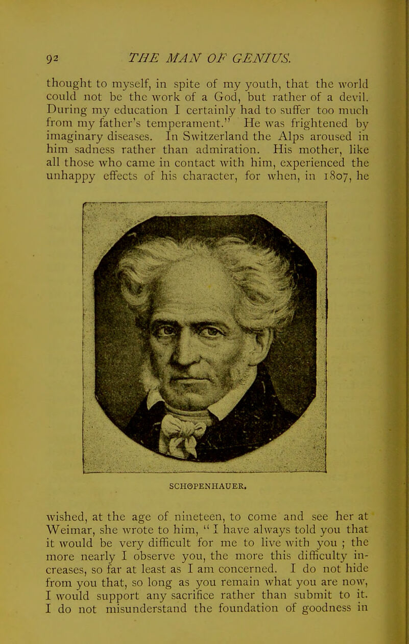 thought to myself, in spite of my youth, that the world could not be the work of a God, but rather of a devil. During my education I certainly had to suffer too much from my father's temperament. He was frightened by imaginary diseases. In Switzerland the Alps aroused in him sadness rather than admiration. His mother, like all those who came in contact with him, experienced the unhappy effects of his character, for when, in 1807, he SCHOPENHAUER. wished, at the age of nineteen, to come and see her at Weimar, she wrote to him,  I have always told you that it would be very difficult for me to live with you ; the more nearly 1 observe you, the more this difficulty in- creases, so far at least as I ana concerned. I do not hide from you that, so long as you remain Avhat you are now, I would support any sacrifice rather than submit to it. I do not misunderstand the foundation of goodness in
