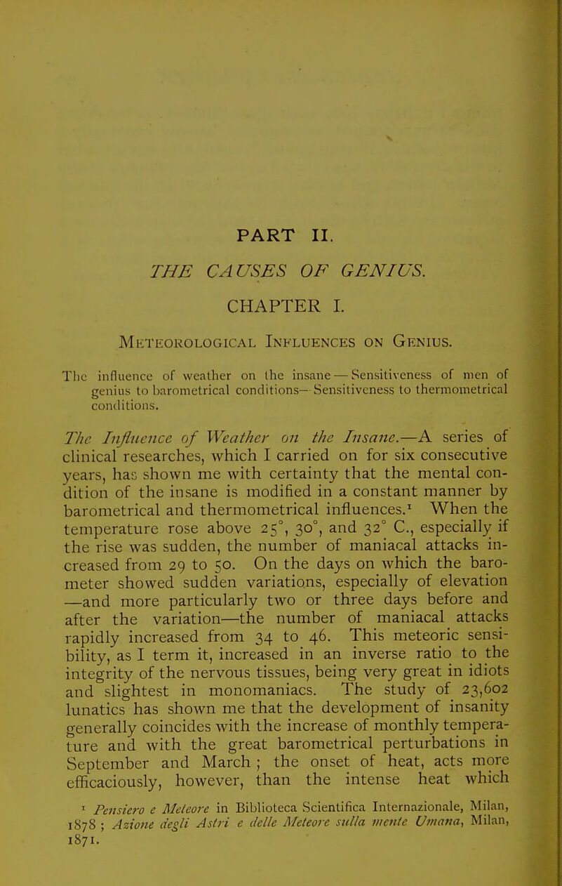 THE CAUSES OF GENIUS. CHAPTER 1. Meteorological Influences on Genius. Tlic influence of weather on the insane — Sensitiveness of men of genius to barometrical conditions— Sensitiveness to thermometrical conditions. The Injliwuce of Weather on the Insane.—A series of clinical researches, which I carried on for six consecutive years, has shown me with certainty that the mental con- dition of the insane is modified in a constant manner by barometrical and thermometrical influences.^ When the temperature rose above 25°, 30°, and 32° C, especially if the rise was sudden, the number of maniacal attacks in- creased from 29 to 50. On the days on which the baro- meter showed sudden variations, especially of elevation —and more particularly two or three days before and after the variation—the number of maniacal attacks rapidly increased from 34 to 46. This meteoric sensi- bility, as I term it, increased in an inverse ratio to the integrity of the nervous tissues, being very great in idiots and slightest in monomaniacs. The study of 23,602 lunatics has shown me that the development of insanity generally coincides with the increase of monthly tempera- ture and with the great barometrical perturbations in September and March ; the onset of heat, acts more efficaciously, however, than the intense heat which ' Pensiero e Mcteo7-e in Biblioteca Scientifica Internazionale, Milan, 1878 ; Azione degli Astri e (telle Meteore sulla menie Umana, Milan, 1871.