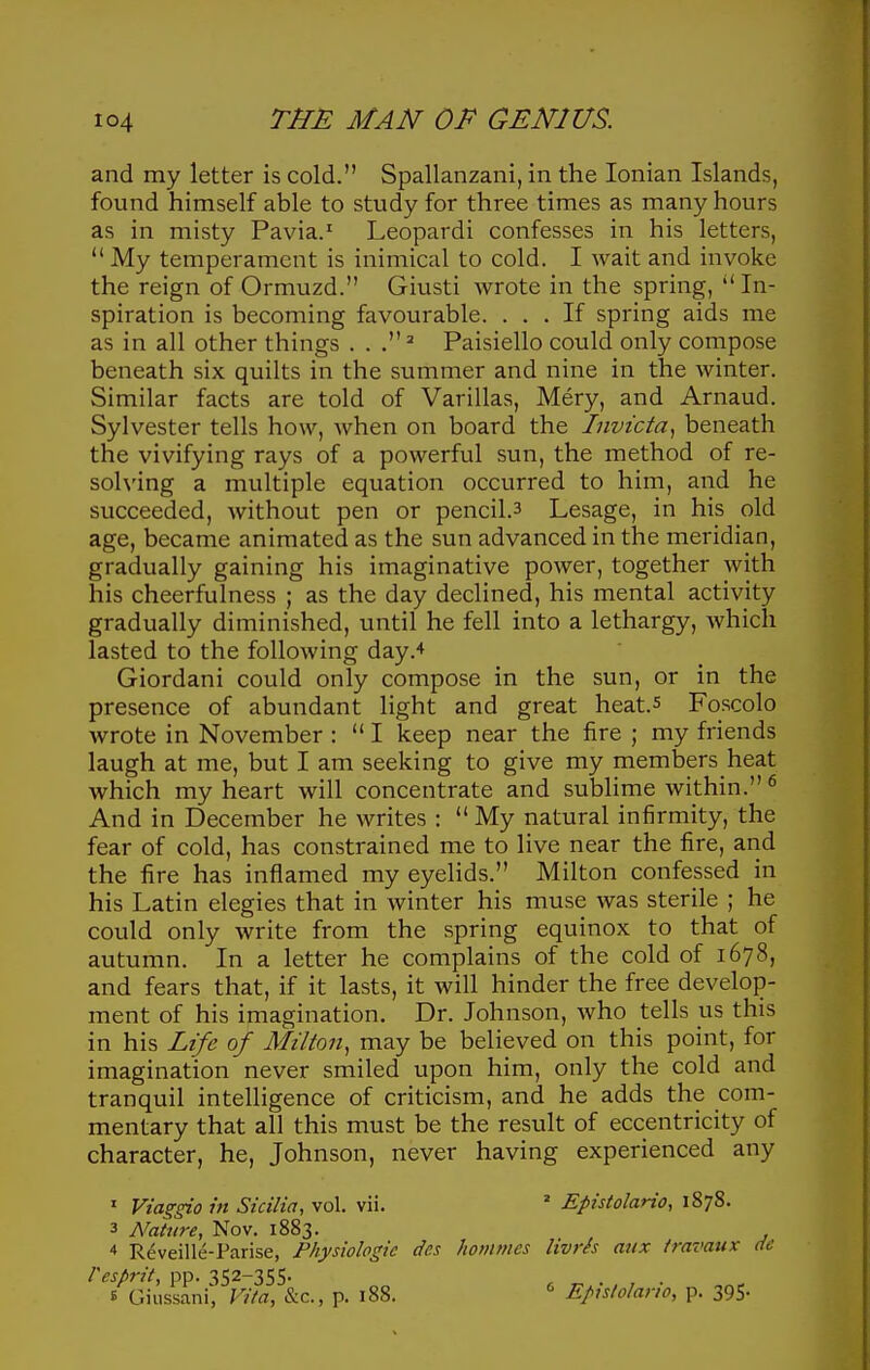 and my letter is cold. Spallanzani, in the Ionian Islands, found himself able to study for three times as many hours as in misty Pavia.' Leopardi confesses in his letters,  My temperament is inimical to cold. I wait and invoke the reign of Ormuzd. Giusti Avrote in the spring, In- spiration is becoming favourable. ... If spring aids me as in all other things Paisiello could only compose beneath six quilts in the summer and nine in the winter. Similar facts are told of Varillas, Mery, and Arnaud. Sylvester tells how, when on board the Invtcta^ beneath the vivifying rays of a powerful sun, the method of re- solving a multiple equation occurred to him, and he succeeded, without pen or pencil.3 Lesage, in his old age, became animated as the sun advanced in the meridian, gradually gaining his imaginative power, together with his cheerfulness ; as the day declined, his mental activity gradually diminished, until he fell into a lethargy, Avhicli lasted to the following day.* Giordani could only compose in the sun, or in the presence of abundant light and great heat.s Foscolo wrote in November :  I keep near the fire ; my friends laugh at me, but I am seeking to give my members heat which my heart will concentrate and sublime within. ^ And in December he writes :  My natural infirmity, the fear of cold, has constrained me to live near the fire, and the fire has inflamed my eyehds. Milton confessed in his Latin elegies that in winter his muse was sterile ; he could only write from the spring equinox to that of autumn. In a letter he complains of the cold of 1678, and fears that, if it lasts, it will hinder the free develop- ment of his imagination. Dr. Johnson, who tells us this in his Life of Milton, may be believed on this point, for imagination never smiled upon him, only the cold and tranquil intelligence of criticism, and he adds the com- mentary that all this must be the result of eccentricity of character, he, Johnson, never having experienced any ' Via^gio in Sicilia, vol. vii. ' Epistolario, 1878. 3 Nature, Nov. 1883. 4 Reveille-Parise, Fhysiologic des hoinmcs Hvrh mix travaux de Pesprit, pp. 352-355. E Gius-sanC Vita, &c., p. i88. ^ Eputolario, p. 395-