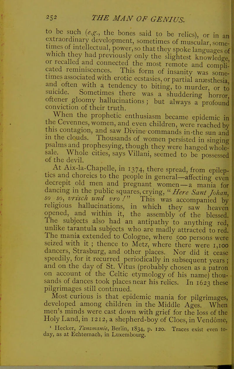 to be such {e.g., the bones said to be relics), or in an extraordniary development, sometimes of muscular, some- times of intellectual, power, so that they spoke languages ol which they had previously only the slightest knowledge or recalled and connected the most remote and comnli' cated reminiscences. This form of insanity was some- times associated with erotic ecstasies, or partial anaesthesia and often with a tendency to biting, to murder, or to suicide. Sometimes there was a shuddering horror oftener gloomy hallucinations ; but always a profound conviction of their truth. When the prophetic enthusiasm became epidemic in the Cevennes, women, and even children, were reached by this contagion, and saw Divine commands in-the sun and in the clouds. Thousands of Avomen persisted in sin^ina psalms and prophesying, though they were hanged whole'^ sale Whole cities, says Villani, seemed to be possessed of the devil. _ At Aix-la-Chapelle, in 1374, there spread, from epilep- tics and choreics to the people in general—affecting even decrepit old men and pregnant women—a mania for dancing in the public squares, crying, ''Here Sant johnn, so so, vrisch tind vro This was accompanied by religious hallucinations, in which they saw heaven opened, and within it, the assembly of the blessed. The subjects also had an antipathy to anything red, unlike tarantula subjects who are madly attracted to red. The mania extended to Cologne, where 500 persons were seized with it ; thence to Metz, where there were 1,100 dancers, Strasburg, and other places. Nor did it cease speedily, for it recurred periodically in subsequent years ; and on the day of St. Vitus (probably chosen as a patron on account of the Celtic etymology of his name) thou- sands of dances took places near his relics. In 1623 these pilgrimages still continued. Most curious is that epidemic mania for pilgrimages, developed among children in the Middle Ages. When men's minds were cast down with grief for the loss of the Holy Land, in 1212, a shepherd-boy of Cloes, in Vendome, ' Ilecker, Tanzmanie, Berlin, 1834, p. 120. Traces exist even to- day, as at Echternach, in Luxembourg.