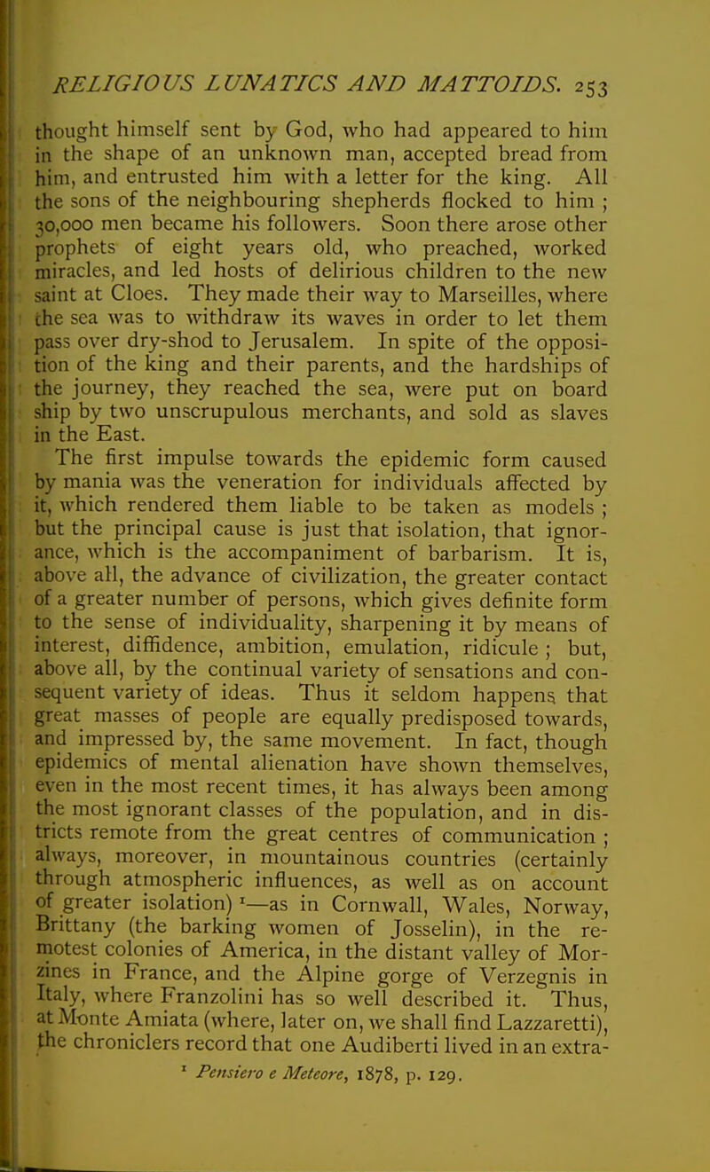 thought himself sent by God, who had appeared to him in the shape of an unknoAvn man, accepted bread from him, and entrusted him with a letter for the king. All the sons of the neighbouring shepherds flocked to him ; 30,000 men became his followers. Soon there arose other prophets of eight years old, who preached, worked miracles, and led hosts of delirious children to the new saint at Cloes. They made their way to Marseilles, where the sea was to withdraw its waves in order to let them pass over dry-shod to Jerusalem. In spite of the opposi- tion of the icing and their parents, and the hardships of the journey, they reached the sea, were put on board ship by two unscrupulous merchants, and sold as slaves in the East. The first impulse towards the epidemic form caused by mania was the veneration for individuals affected by it, which rendered them liable to be taken as models ; but the principal cause is just that isolation, that ignor- ance, which is the accompaniment of barbarism. It is, above all, the advance of civilization, the greater contact of a greater number of persons, which gives definite form to the sense of individuality, sharpening it by means of interest, diflfidence, ambition, emulation, ridicule ; but, above all, by the continual variety of sensations and con- sequent variety of ideas. Thus it seldom happens that great masses of people are equally predisposed towards, and impressed by, the same movement. In fact, though epidemics of mental alienation have shown themselves, even in the most recent times, it has always been among the most ignorant classes of the population, and in dis- tricts remote from the great centres of communication ; always, moreover, in mountainous countries (certainly through atmospheric influences, as well as on account of greater isolation) '—as in Cornwall, Wales, Norway, Brittany (the barking women of Josselin), in the re- motest colonies of America, in the distant valley of Mor- zines in France, and the Alpine gorge of Verzegnis in Italy, where Franzolini has so well described it. Thus, at Monte Amiata (where, later on, we shall find Lazzaretti), ):he chroniclers record that one Audiberti lived in an extra- ' Pensiero e Meteore, 1878, p. 129.