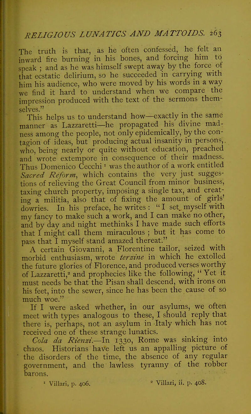 The truth is that, as he often confessed, he felt an inward fire burning in his bones, and forcing him to speak ; and as he was himself swept away by the_ force of that ecstatic delirium, so he succeeded in carrying with him his audience, Avho were moved by his words in a way we find it hard to understand when we compare the impression produced with the text of the sermons them- selves. This helps us to understand how—exactly m the same manner as Lazzaretti—he propagated his divine mad- ness among the people, not only epidemically, by the con- tagion of ideas, but producing actual insanity in persons,. who, being nearly or quite without education, preached and wrote extempore in consequence of their madness. Thus Domenico Cecchi ^ was the author of a work entitled Sacred Reform, which contains the very just sugges- tions of relieving the Great Council from minor business, taxing church property, imposing a single tax, and creat- ing a militia, also that of fixing the amount of girls' dowries. In his preface, he writes :  I set. myself with my fancy to make such a work, and I can make no other, and by day and night methinks I have made such efforts that I might call them miraculous ; but it has come to pass that I myself stand amazed thereat. A certain Giovanni, a Florentine tailor, seized with morbid enthusiasm, wrote terzine in which he extolled the future glories of Florence, and produced verses worthy of Lazzaretti,^ and prophecies like the following,  Yet it must needs be that the Pisan shall descend, with irons on his feet, into the sewer, since he has been the cause of so much woe. If I were asked whether, in our asylums, we often meet with types analogous to these, I should reply that there is, perhaps, not an asylum in Italy which has not received one of these strange lunatics. Cola da Rienzi.—In 1330, Rome was sinking into chaos. Historians have left us an appalling picture of ' the disorders of the time, the absence of any regular government, and the lawless tyranny of the robber barons. • Villari, p. 406. ' Villari, ii. p. 408.