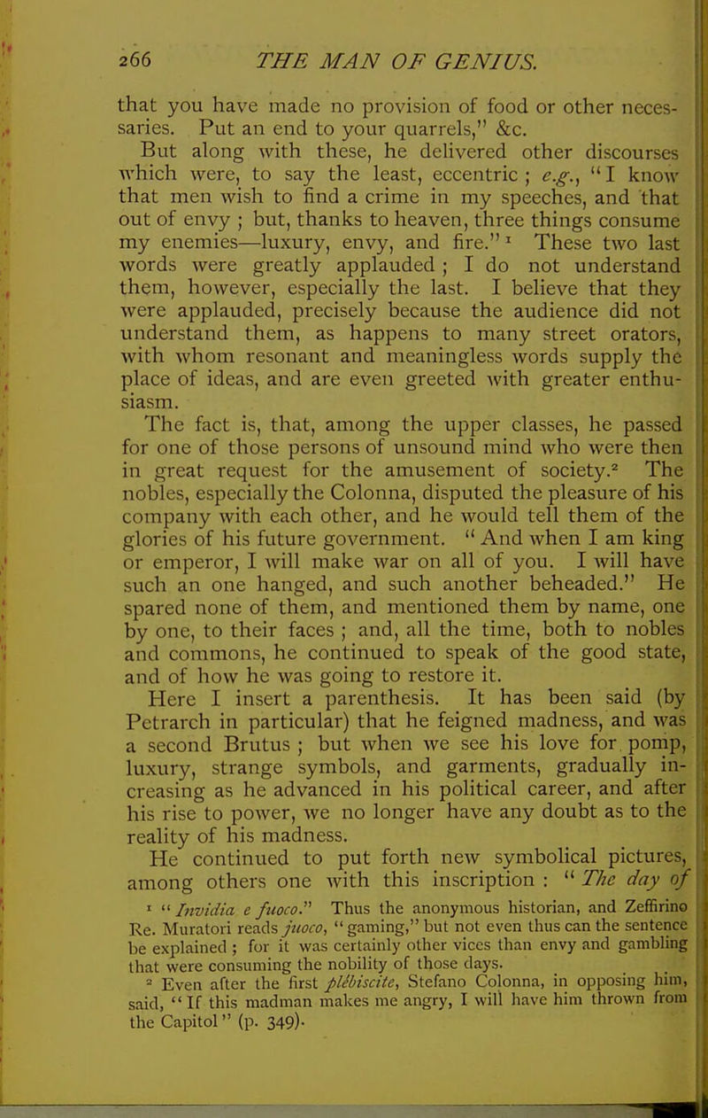 that you have made no provision of food or other neces- saries. Put an end to your quarrels, &c. But along with these, he delivered other discourses which were, to say the least, eccentric; e.g.^ I know that men wish to find a crime in my speeches, and that out of envy ; but, thanks to heaven, three things consume my enemies—luxury, envy, and fire. ^ These two last words were greatly applauded ; I do not understand them, however, especially the last. I believe that they were applauded, precisely because the audience did not understand them, as happens to many street orators, with whom resonant and meaningless words supply the place of ideas, and are even greeted with greater enthu- siasm. The fact is, that, among the upper classes, he passed for one of those persons of unsound mind who were then in great request for the amusement of society.^ The nobles, especially the Colonna, disputed the pleasure of his company with each other, and he would tell them of the glories of his future government.  And when I am king or emperor, I will make war on all of you. I Avill have such an one hanged, and such another beheaded. He spared none of them, and mentioned them by name, one by one, to their faces ; and, all the time, both to nobles and commons, he continued to speak of the good state, and of how he was going to restore it. Here I insert a parenthesis. It has been said (by Petrarch in particular) that he feigned madness, and was a second Brutus; but when Ave see his love for pomp, luxury, strange symbols, and garments, gradually in- creasing as he advanced in his pohtical career, and after his rise to power, we no longer have any doubt as to the reality of his madness. He continued to put forth new symbolical pictures, among others one with this inscription :  The day oj '  Invidia e fuoco. Thus the anonymous historian, and Zeffirino Re. Muratoii r&z.d.s juoco,  gaming, but not even thus can the sentence be explained ; for it was certainly other vices than envy and gambling that were consuming the nobility of those days. Even after the first plebiscite, Stefano Colonna, in opposing him, said,  If this madman makes me angry, I will have him thrown from the Capitol (p. 349)-