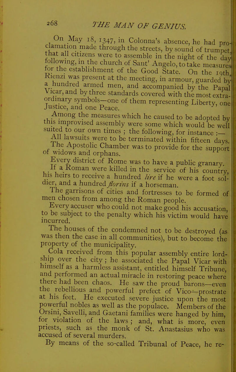 On May i8, 1347, in Colonna's absence, he had pro- clama ion made through the streets, by sound of trumpet that all citizens were to assemble in the night of the da' following in the church of Sant' Angelo, to take measure' for the establishment of the Good State. On the iqth Kienzi was present at the meeting, in armour, guarded by a hundred armed men, and accompanied by the Papal Vicar, and by three standards covered with the most extra- ordinary symbols-one of them representing Liberty, one Justice, and one Peace. Among the measures which he caused to be adopted bv this improvised assembly were some which would be well suited to our own times ; the following, for instance All lawsuits were to be terminated within fifteen days ihe Apostolic Chamber was to provide for the support ot widows and orphans. Every district of Rome was to have a public granary it a Koman were killed in the service of his country his heirs to receive a hundred lire if he were a foot sol- dier, and a hundred Jlorms if a horseman. The garrisons of cities and fortresses to be formed of men chosen from among the Roman people. Every accuser who could not make good his accusation to be subject to the penalty which his victim would have incurred. The houses of the condemned not to be destroyed (as was then the case in all communities), but to become the property of the municipality. Cola received from this popular assembly entire lord- ship over the city ; he associated the Papal Vicar with himself as a harmless assistant, entitled himself Tribune, and performed an actual miracle in restoring peace where there had been chaos. He saw the proud barons—even the rebellious and powerful prefect of Vico^prostrate at his feet. He executed severe justice upon the most powerful nobles as well as the populace. Members of the Orsini, Sayelli, and Gaetani famihes were hanged by him, for violation of the laws ; and, what is more, even priests, such as the monk of St. Anastasius who was accused of several murders. By means of the so-called Tribunal of Peace, he re-