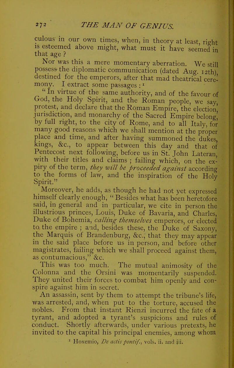 culous- in our own times, when, in theory at least, right IS esteemed above might, what must it have seemed in that age ? Nor was this a mere momentary aberration. We still possess-the diplomatic communication (dated Aug. 12th) destined for the emperors, after that mad theatrical cere- mony. I extract some passages : ^  In virtue of the same authority, and of the favour of God, the Holy Spirit, and the Roman people, we say protest, and declare that the Roman Empire, the election' jurisdiction, and monarchy of the Sacred Empire belong' by full right, to the city of Rome, and to all Italy, for many good reasons which we shall mention at the proper place and time, and after having summoned the dukes, kings, &c., to appear between this day and that of Pentecost next following, before us in St. John Lateran, with their titles and claims ; failing which, on the ex- piry of the term, they ivill be proceeded against according to the forms of law, and the inspiration of the Holv Spirit. ^ Moreover, he adds, as though he had not yet expressed himself clearly enough,  Besides what has been heretofore said, in general and in particular, we cite in person the illustrious princes, Louis, Duke of Bavaria, and Charles, Duke of Bohemia, calling themselves emperors, or elected to the empire ; and, besides these, the Duke of Saxony, the Marquis of Brandenburg, &c., that they may appear in the said place before us in person, and before other magistrates, failing which we shall proceed against them, as contumacious, &c. This was too much. The mutual animosity of the Colonna and the Orsini was momentarily suspended. They united their forces to combat him openly and con- spire against him in secret. An assassin, sent by them to attempt the tribune's life, was arrested, and, when put to the torture, accused the nobles. From that instant Rienzi incurred the fate of a tyrant, and adopted a tyrant's suspicions and rules of conduct. Shortly afterwards, under various pretexts, he invited to the capital his principal enemies, among whom ' Hoxemio, De actis ponltf., vols. ii. and iii.