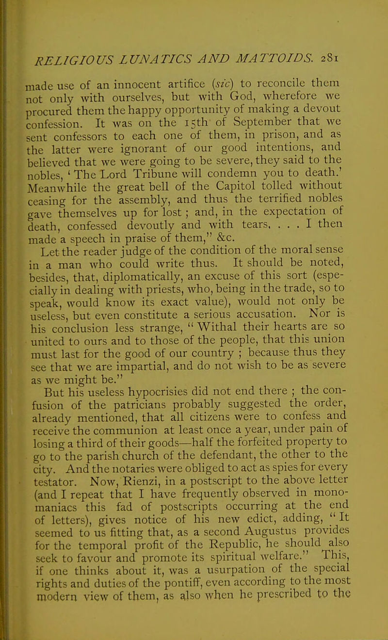 made use of an innocent artifice [sic) to reconcile them not only with ourselves, but Avith God, wherefore we procured them the happy opportunity of making a devout confession. It was on the 15th- of September that we sent confessors to each one of them, in prison, and as the latter were ignorant of our good intentions, and believed that we were going to be severe, they said to the nobles, ' The Lord Tribune will condemn you to death.' Meanwhile the great bell of the Capitol tolled without ceasing for the assembly, and thus the terrified nobles gave themselves up for lost; and, in the expectation of death, confessed devoutly and with tears. ... I then made a speech in praise of them, &c. Let the reader judge of the condition of the moral sense in a man who could write thus. It should be noted, besides, that, diplomatically, an excuse of this sort (espe- cially in dealing with priests, who, being in the trade, so to speak, would know its exact value), would not only be useless, but even constitute a serious accusation. Nor is his conclusion less strange,  Withal their hearts are_ so united to ours and to those of the people, that this union must last for the good of our country ; because thus they see that we are impartial, and do not wish to be as severe as we might be. But his useless hypocrisies did not end there ; the con- fusion of the patricians probably suggested the order, already mentioned, that all citizens were to confess and receive the communion at least once a year, under pain of losing a third of their goods—half the forfeited property to go to the parish church of the defendant, the other to the city. And the notaries were obliged to act as spies for every testator. Now, Rienzi, in a postscript to the above letter (and I repeat that I have frequently observed in mono- maniacs this fad of postscripts occurring at the end of letters), gives notice of his new edict, adding,  It seemed to us fitting that, as a second Augustus provides for the temporal profit of the Republic, he should also seek to favour and promote its spiritual welfare. This, if one thinks about it, was a usurpation of the special rights and duties of the pontiff, even according to the most modern view of them, as also when he prescribed to the