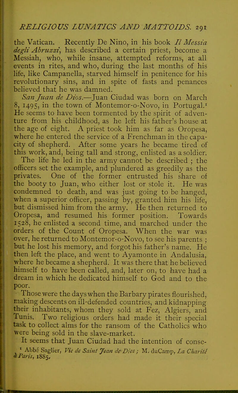 the Vatican. Recently De Nino, in his book // Messia degU Abruzzi^ has described a certain priest, become a Messiah, who, while insane, attempted reforms, at all events in rites, and who, during the last months of his life, like Campanella, starved himself in penitence for his revolutionary sins, and in spite of fasts and penances believed that he was damned. San Juan de Dios.—Juan Ciudad was born on March 8, 1495, in the town of Montemor-o-Novo, in Portugal.' He seems to have been tormented by the spirit of adven- ture from his childhood, as he left his father's house at the age of eight. A priest took him as far as Oropesa, where he entered the service of a Frenchman in the capa- city of shepherd. After some years he became tired of this work, and, being tall and strong, enlisted as a soldier. The life he led in the army cannot be described ; the officers set the example, and plundered as greedily as the privates. One of the former entrusted his share of the booty to Juan, who either lost or stole it. He was condemned to death, and was just going to be hanged, when a superior officer, passing by, granted him his life, but dismissed him from the army. He then returned to Oropesa, and resumed his former position. Towards 1528, he enlisted a second time, and marched under the orders of the Count of Oropesa. When the war was over, he returned to Montemor-o-Novo, to see his parents ; but he lost his memory, and forgot his father's name. He then left the place, and went to Ayamonte in Andalusia, where he became a shepherd. It was there that he believed himself to have been called, and, later on, to have had a dream in which he dedicated himself to God and to the poor. Those were the days when the Barbary pirates flourished, making descents on ill-defended countries, and kidnapping their inhabitants, whom they sold at Fez, Algiers, and Tu nis. Two religious orders had made it their special task to collect alms for the ransom of the Catholics who were being sold in the slave-market. It seems that Juan Ciudad had the intention of conse- ' Abba Saglier, Vie do Saint Jean de Dios ; M, duCamp, La CharitJ a Paris, 1885.