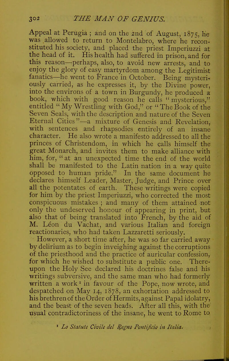 Appeal at Perugia ; and on the 2nd of August, 1875, He was .allowed to return to Montelabro, where he recon- stituted his society, and placed the priest Imperiuzzi at the head of it. His health had suffered in prison, and for this reason—perhaps, also, to avoid new arrests, and to enjoy_ the glory of easy martyrdom among the Legitimist fanatics—he went to France in October. Being mysteri' ously carried, as he expresses it, by the Divine power, into the environs of a town in Burgundy, he produced a book, which with good reason he calls  mysterious, entitled  My Wrestling with God, or  The Book of the Seven Seals, with the description and nature of the Seven Eternal Cities—a mixture of Genesis and Revelation, with sentences and rhapsodies entirely of an insane character. He also wrote a manifesto addressed to all the princes of Christendom, in which he calls himself the great Monarch, and invites them to make alliance with him, for, at an unexpected time the end of the Avorld shall be manifested to the Latin nation in a way quite opposed to human pride. In the same document he declares himself Leader, Master, Judge, and Prince over all the potentates of earth. These writings were copied for him by the priest Imperiuzzi, who corrected the most conspicuous mistakes ; and many of them attained not only the undeserved honour of appearing in print, but also that of being translated into French, by the aid of M. L^on du Vachat, and various Italian and foreign reactionaries, who had taken Lazzaretti seriously. However, a short time after, he was so far carried away by delirium as to begin inveighing against the corruptions of the priesthood and the practice of auricular confession, for which he wished to substitute a public one. There- upon the Holy See declared his doctrines false and his writings subversive, and the same man who had formerly written a work ^ in favour of the Pope, now wrote, and despatched on May 14, 1878, an exhortation addressed to his brethren of the Order of Hermits, against Papal idolatry, and the beast of the seven heads. After all this, with the usual contradictoriness of the insane, he went to Rome to ' Lo Stalute Civile del ^egno Pontifcio in Ilalia.