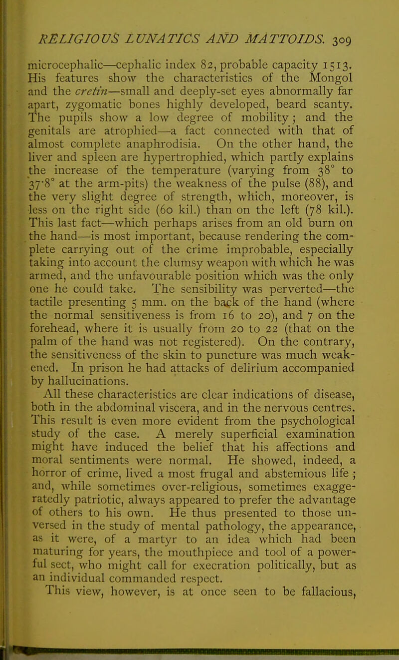 microcephalic—cephalic index 82, probable capacity 1513. His features show the characteristics of the Mongol and the cretin—small and deeply-set eyes abnormally far apart, zygomatic bones highly developed, beard scanty. The pupils show a low degree of mobility ; and the genitals are atrophied—a fact connected with that of almost complete anaphrodisia. On the other hand, the liver and spleen are hypertrophied, which partly explains the increase of the temperature (varying from 38° to 378° at the arm-pits) the weakness of the pulse (88), and the very slight degree of strength, which, moreover, is ■less on the right side (60 kil.) than on the left (78 kil.). This last fact—which perhaps arises from an old burn on the hand—is most important, because rendering the com- plete carrying out of the crime improbable, especially taking into account the clumsy weapon with which he was armed, and the unfavourable position which was the only one he could take. The sensibility was perverted—the tactile presenting 5 mm. on the back of the hand (where the normal sensitiveness is from 16 to 20), and 7 on the forehead, where it is usually from 20 to 22 (that on the palm of the hand was not registered). On the contrary, the sensitiveness of the skin to puncture was much weak- ened. In prison he had attacks of delirium accompanied by hallucinations. All these characteristics are clear indications of disease, both in the abdominal viscera, and in the nervous centres. This result is even more evident from the psychological study of the case. A merely superficial examination might have induced the belief that his affections and moral sentiments Avere normal. He showed, indeed, a horror of crime, lived a most frugal and abstemious life ; and, while sometimes over-religious, sometimes exagge- ratedly patriotic, always appeared to prefer the advantage of others to his own. He thus presented to those un- versed in the study of mental pathology, the appearance, as it were, of a martyr to an idea which had been maturing for years, the mouthpiece and tool of a power- ful sect, who might call for execration politically, but as an individual commanded respect. This view, however, is at once seen to be fallacious,