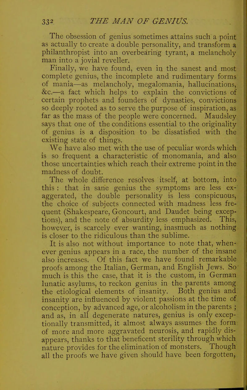 The obsession of genius sometimes attains such a point as actually to create a double personality, and transform a philanthropist into an overbearing tyrant, a melancholy man into a jovial reveller. Finally, we have found, even in the sanest and most complete genius, the incomplete and rudimentary forms of mania—as melancholy, megalomania, hallucinations, &c.—a fact which helps to explain the convictions of certain prophets and founders of dynasties, convictions so deeply rooted as to serve the purpose of inspiration, as far as the mass of the people were concerned. Maudsley says that one of the conditions essential to the originality of genius is a disposition to be dissatisfied with the existing state of things. We have also met with the use of peculiar words which is so frequent a characteristic of monomania, and also those uncertainties which reach their extreme point in the madness of doubt. The whole difference resolves itself, at bottom, into this : that in sane genius the symptoms are less ex- aggerated, the double personality is less conspicuous, the choice of subjects connected with madness less fre- quent (Shakespeare, Goncourt, and Daudet being excep- tions), and the note of absurdity less emphasized. This, however, is scarcely ever wanting, inasmuch as nothing is closer to the ridiculous than the sublime. It is also not without importance to note that, when- ever genius appears in a race, the number of the insane also increases. Of this fact we have found remarkable proofs among the Italian, German, and English Jews. So much is this the case, that it is the custom, in German lunatic asylums, to reckon genius in the parents among the etiological elements of insanity. Both genius and insanity are influenced by violent passions at the time of conception, by advanced age, or alcoholism in the parents ; and as, in all degenerate natures, genius is only excep- tionally transmitted, it almost always assumes the form of more and more aggravated neurosis, and rapidly dis- appears, thanks to that beneficent sterility through which nature provides for the elimination of monsters. Though all the proofs we have given should have been forgotten,