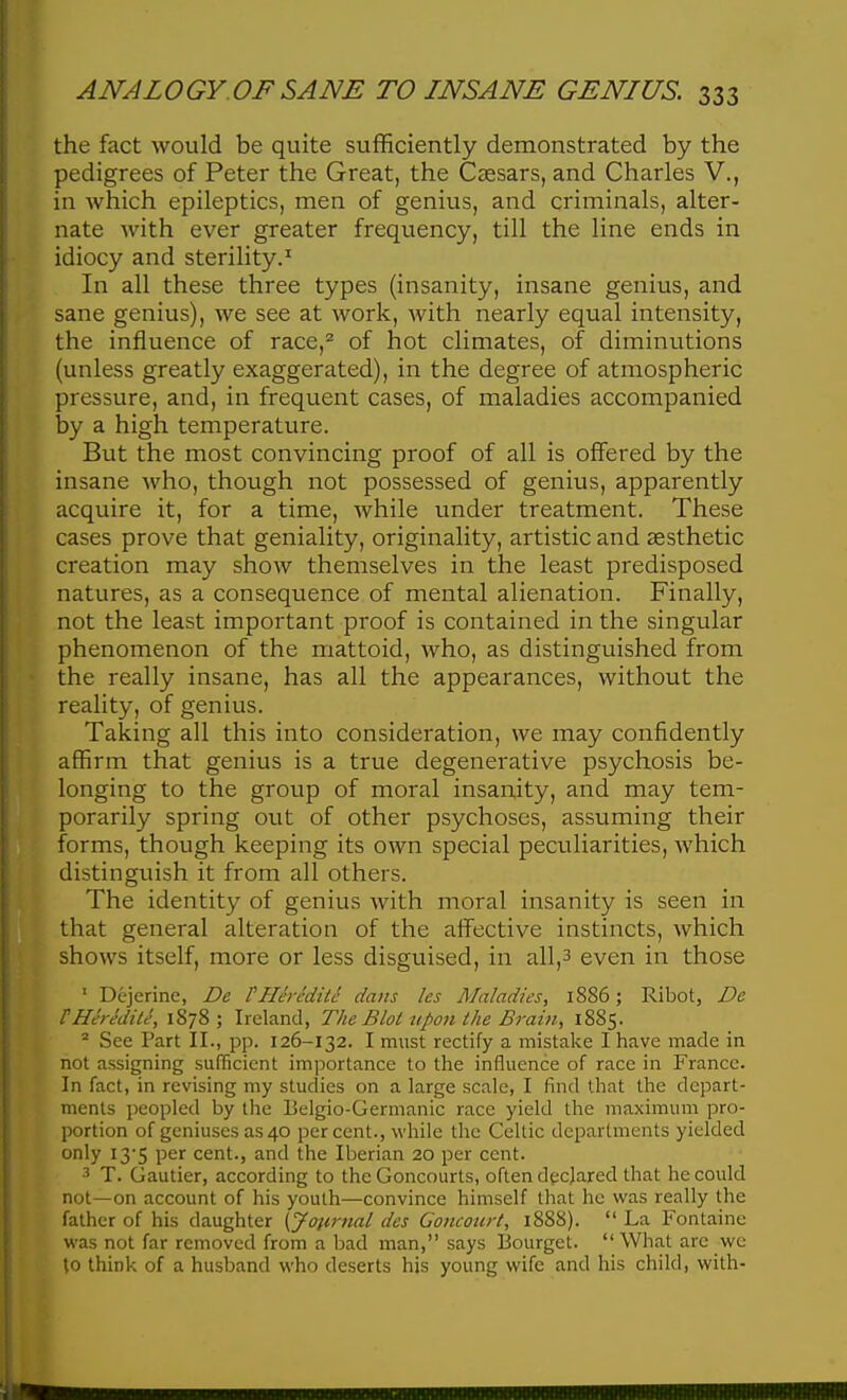 the fact would be quite sufficiently demonstrated by the pedigrees of Peter the Great, the Ceesars, and Charles V., in which epileptics, men of genius, and criminals, alter- nate with ever greater frequency, till the line ends in idiocy and sterility.^ In all these three types (insanity, insane genius, and sane genius), we see at work, with nearly equal intensity, the influence of race,'^ of hot climates, of diminutions (unless greatly exaggerated), in the degree of atmospheric pressure, and, in frequent cases, of maladies accompanied by a high temperature. But the most convincing proof of all is offered by the insane who, though not possessed of genius, apparently acquire it, for a time, while under treatment. These cases prove that geniality, originality, artistic and aesthetic creation may show themselves in the least predisposed natures, as a consequence of mental alienation. Finally, not the least important proof is contained in the singular phenomenon of the niattoid, who, as distinguished from the really insane, has all the appearances, without the reality, of genius. Taking all this into consideration, we may confidently affirm that genius is a true degenerative psychosis be- longing to the group of moral insanity, and may tem- porarily spring out of other psychoses, assuming their forms, though keeping its own special peculiarities, which distinguish it from all others. The identity of genius with moral insanity is seen in that general alteration of the affective instincts, which shows itself, more or less disguised, in all,3 even in those ' Dejerine, De VHcrcditc dans les Maladies, 1886; Ribot, De tHeredite, 1878; Ireland, The Blot upon the Brain, 1885. * See Part II., pp. 126-132. I must rectify a mistake I have made in not assigning sufficient importance to the influence of race in France. In fact, in revising my studies on a large scale, I find that the depart- ments peopled by the Belgio-Germanic race yield the maximum pro- portion of geniuses as 40 percent., while the Celtic departments yielded only 13-5 per cent., and the Iberian 20 per cent. T. Gautier, according to the Goncourts, often declared that he could not—on account of his youth—convince himself that he was really the father of his daughter {Journal des Goncourt, 1888).  La Fontaine was not far removed from a bad man, says Bourget.  What are we to think of a husband who deserts his young wife and his child, with-