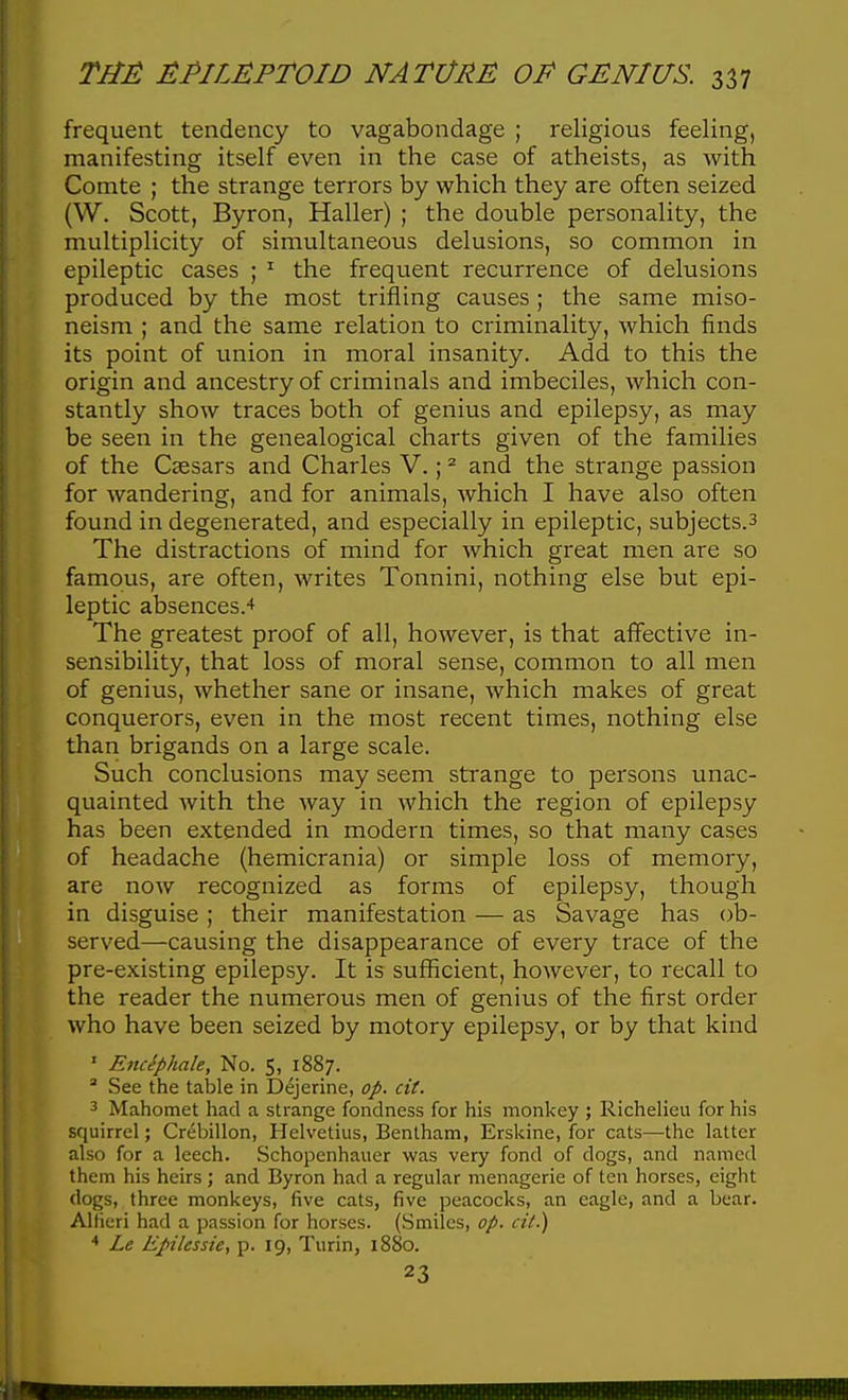 frequent tendency to vagabondage ; religious feeling, manifesting itself even in the case of atheists, as with Comte ; the strange terrors by which they are often seized (W. Scott, Byron, Haller) ; the double personality, the multiplicity of simultaneous delusions, so common in epileptic cases ; ^ the frequent recurrence of delusions produced by the most trifling causes; the same miso- neism ; and the same relation to criminality, which finds its point of union in moral insanity. Add to this the origin and ancestry of criminals and imbeciles, which con- stantly show traces both of genius and epilepsy, as may be seen in the genealogical charts given of the families of the Caesars and Charles V.; ^ and the strange passion for wandering, and for animals, which I have also often found in degenerated, and especially in epileptic, subjects.3 The distractions of mind for which great men are so famous, are often, writes Tonnini, nothing else but epi- leptic absences.-* The greatest proof of all, however, is that affective in- sensibility, that loss of moral sense, common to all men of genius, whether sane or insane, which makes of great conquerors, even in the most recent times, nothing else than brigands on a large scale. Such conclusions may seem strange to persons unac- quainted with the way in which the region of epilepsy has been extended in modern times, so that many cases of headache (hemicrania) or simple loss of memory, are now recognized as forms of epilepsy, though in disguise; their manifestation — as Savage has ob- served—causing the disappearance of every trace of the pre-existing epilepsy. It is sufficient, however, to recall to the reader the numerous men of genius of the first order who have been seized by motory epilepsy, or by that kind ' E7uSphale, No. 5, 1887.  See the table in Dejerine, op. cit. 3 Mahomet had a strange fondness for his monkey ; Richelieu for his squirrel; Crebillon, Helvetius, Benlham, Erskine, for cats—the latter also for a leech. Schopenhauer was very fond of dogs, and named them his heirs ; and Byron had a regular menagerie of ten horses, eight dogs, three monkeys, five cats, five peacocks, an eagle, and a bear. Alfieri had a passion for horses. (Smiles, op. cit.) Le Epilessie, p. 19, Turin, 1880. 23