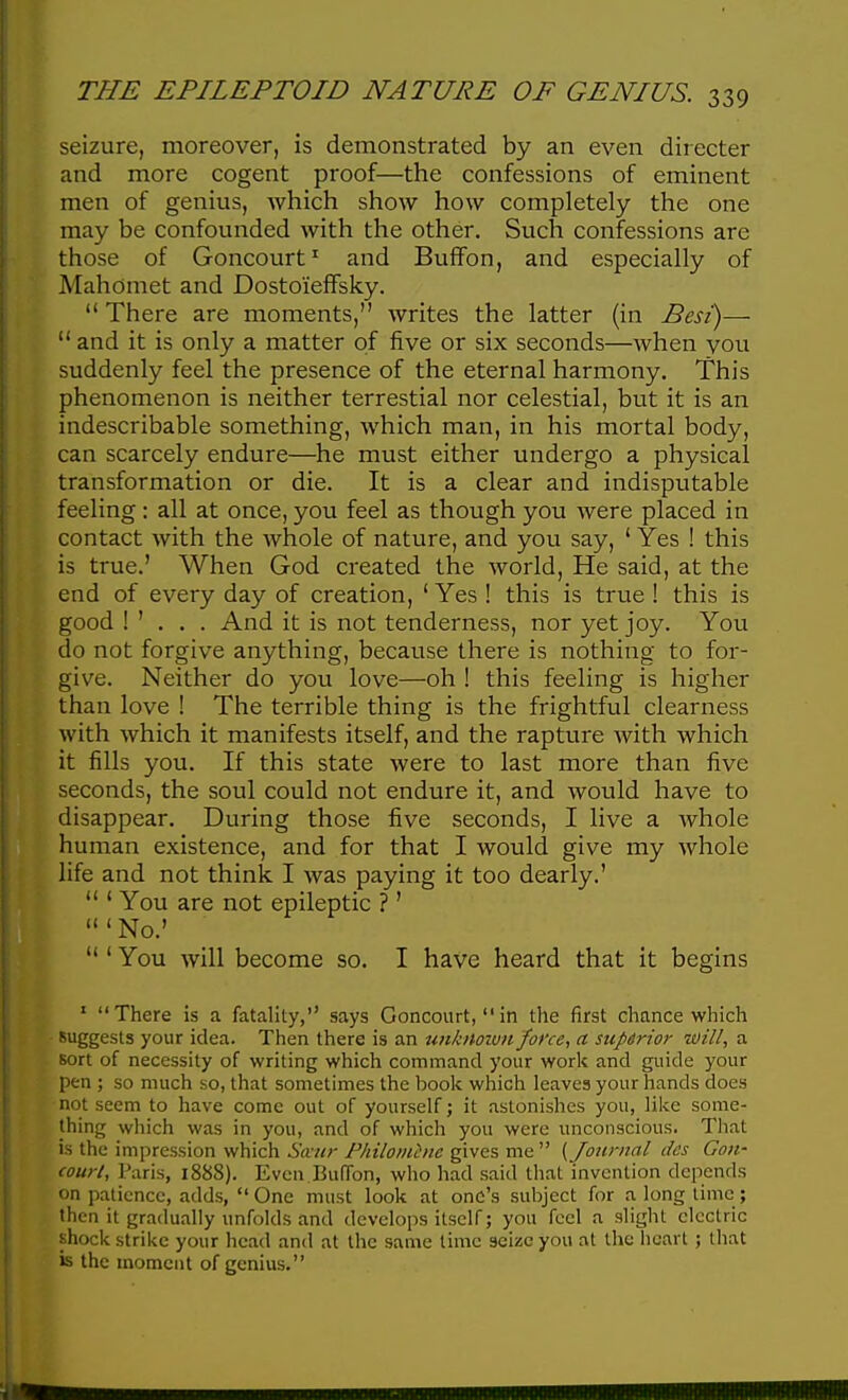 seizure, moreover, is demonstrated by an even directer and more cogent proof—the confessions of eminent men of genius, which show how completely the one may be confounded with the other. Such confessions are those of Goncourt^ and Buffon, and especially of Mahomet and Dosto'ieffsky.  There are moments, writes the latter (in Best)— and it is only a matter of five or six seconds—when you suddenly feel the presence of the eternal harmony. This phenomenon is neither terrestial nor celestial, but it is an indescribable something, which man, in his mortal body, can scarcely endure—he must either undergo a physical transformation or die. It is a clear and indisputable feeling: all at once, you feel as though you were placed in contact with the whole of nature, and you say, ' Yes ! this is true.' When God created the world. He said, at the end of every day of creation, ' Yes ! this is true ! this is good ! ' . . . And it is not tenderness, nor yet joy. You do not forgive anything, because there is nothing to for- give. Neither do you love—oh ! this feeling is higher than love ! The terrible thing is the frightful clearness with which it manifests itself, and the rapture with which it fills you. If this state were to last more than five seconds, the soul could not endure it, and would have to disappear. During those five seconds, I live a Avhole human existence, and for that I would give my whole life and not think I was paying it too dearly.'  ' You are not epileptic ?'  ' No.'  ' You will become so. I have heard that it begins ' There is a fatality, says Goncourt, in the first chance which suggests your idea. Then there is an unknoivn force, a siipdrior will, a Bort of necessity of writing which command your work and guide your pen ; so much so, that sometimes the book which leaves your hands does not seem to have come out of yourself; it astonishes you, like some- thing which was in you, and of which you were unconscious. That is the impression which Stvur Pkiloiiihic gives me  (Journal des Gon- court, Paris, 1888). Even Buffon, who had said that invention depends on patience, adds,  One must look at one's subject for a long lime; then it gradu.iUy unfolds and develops itself; you feel a slight electric shock strike your head and at the same time seize you at the heart ; that is the moment of genius.