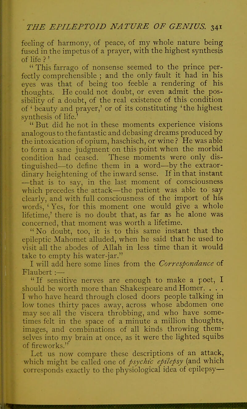 feeling of harmony, of peace, of my whole nature being fused in the impetus of a prayer, with the highest synthesis of life ?'  This farrago of nonsense seemed to the prince per- fectly comprehensible ; and the only fault it had in his eyes was that of being too feeble a rendering of his thoughts. He could not doubt, or even admit the pos- sibility of a doubt, of the real existence of this condition of' beauty and prayer,' or of its constituting 'the highest synthesis of life.'  But did he not in these moments experience visions analogous to the fantastic and debasing dreams produced by the intoxication of opium, haschisch, or wine ? He was able to form a sane judgment on this point when the morbid condition had ceased. These moments were only dis- tinguished—to define them in a word—by the extraor- dinary heightening of the inward sense. If in that instant —that is to say, in the last moment of consciousness which precedes the attack—the patient was able to say clearly, and with full consciousness of the import of his words, ' Yes, for this moment one would give a whole lifetime,' there is no doubt that, as far as he alone was concerned, that moment was worth a lifetime.  No doubt, too, it is to this same instant that the epileptic Mahomet alluded, when he said that he used to visit all the abodes of Allah in less time than it would take to empty his water-jar. I will add here some lines from the Correspondance of Flaubert :—  If sensitive nerves are enough to make a poet, I should be worth more than Shakespeare and Homer. . . . I who have heard through closed doors people talking in low tones thirty paces away, across whose abdomen one may see all the viscera throbbing, and who have some- times felt in the space of a minute a million thoughts, images, and combinations of all kinds throwing them- selves into my brain at once, as it were the lighted squibs of fireworks. Let us now compare these descriptions of an attack, which might be called one of psychic epilepsy (and which corresponds exactly to the physiological idea of epilepsy—