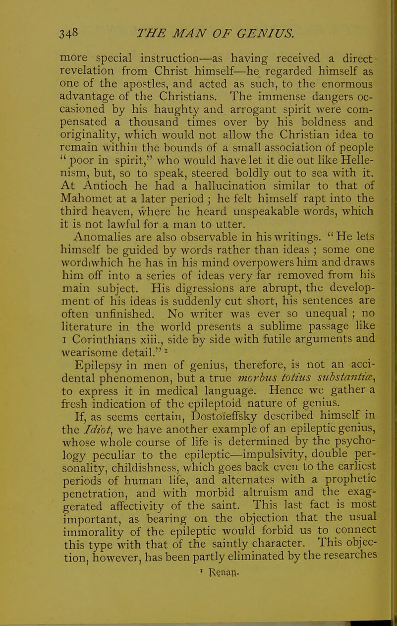 more special instruction—as having received a direct revelation from Christ himself—he regarded himself as one of the apostles, and acted as such, to the enormous advantage of the Christians. The immense dangers oc- casioned by his haughty and arrogant spirit were com- pensated a thousand times over by his boldness and originality, which would not allow the Christian idea to remain within the bounds of a small association of people  poor in spirit, who would have let it die out like Helle- nism, but, so to speak, steered boldly out to sea with it. At Antioch he had a hallucination similar to that of Mahomet at a later period ; he felt himself rapt into the third heaven, where he heard unspeakable words, which it is not lawful for a man to utter. Anomalies are also observable in his writings. He lets himself be guided by words rather than ideas ; some one wordiwhich he has in his mind overpowers him and draws him off into a series of ideas very far removed from his main subject. His digressions are abrupt, the develop- ment of his ideas is suddenly cut short, his sentences are often unfinished. No writer was ever so unequal ; no literature in the world presents a sublime passage like I Corinthians xiii., side by side with futile arguments and wearisome detail. Epilepsy in men of genius, therefore, is not an acci- dental phenomenon, but a true morbus totius sicbstantice^ to express it in medical language. Hence we gather a fresh indication of the epileptoid nature of genius. If, as seems certain, DostoiefFsky described himself in the Idiot^ we have another example of an epileptic genius, whose whole course of life is determined by the psycho- logy peculiar to the epileptic—impulsivity, double per- sonality, childishness, which goes back even to the earliest periods of human life, and alternates with a prophetic penetration, and with morbid altruism and the exag- gerated affectivity of the saint. This last fact is most important, as bearing on the objection that the usual immorality of the epileptic would forbid us to connect this type with that of the saintly character. This objec- tion, however, has been partly ehminated by the researches