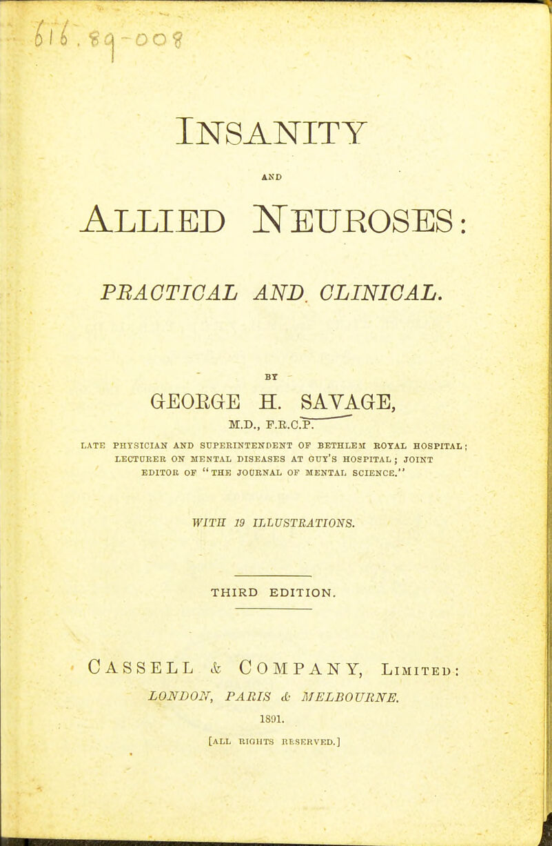 -oo? Insanity AND Allied Neuroses: PBAGTIGAL AND. CLINICAL. BY GEORGE H. SAVAGE, M.D., F.E.cip; LATE PHYSICIAN AND SUPEKINTENDENT OP BETHLEM ROYAL HOSPITAL; LECTCTREB ON MENTAL DISEASES AT OUY'S HOSPITAL; JOINT EDITOB OP the JOORNAi OF MENTAL SCIENCE. WITH 19 ILLUSTRATIONS. THIRD EDITION. Cassell & Company, limited: LONDON, PARIS tO MELBOURNE. 1S91. [all RIQUTS naSERVED.]