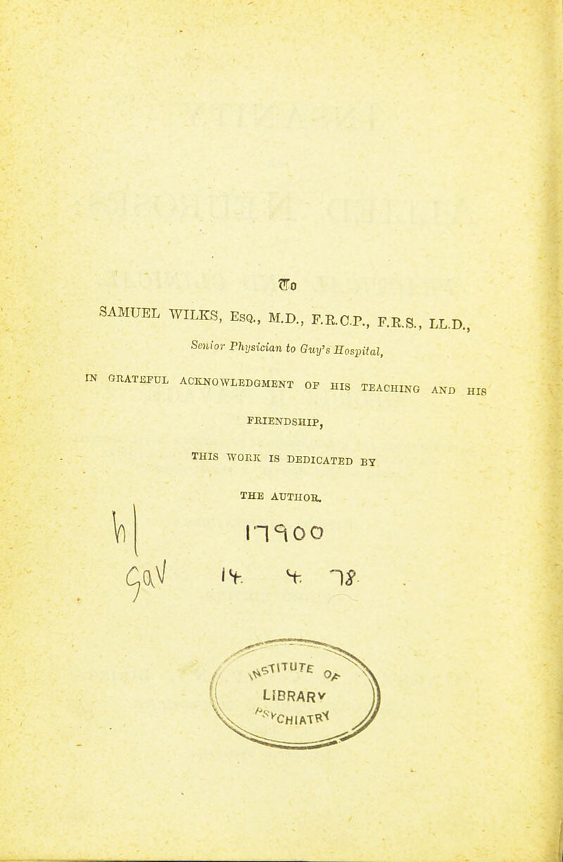 Wo SAMUEL WILKS, Esq., M.D., F.R.C.P., F.E.S., LL.D.. Senior Physician to Guy's Hospital, IK GRATEFUL ACKNOWLEDGMENT OF HIS TEACHING AND HIS FKIENDSHIP, THIS WORK IS DEDICATED BY THE AXJTHOB. n^oo IS-, t