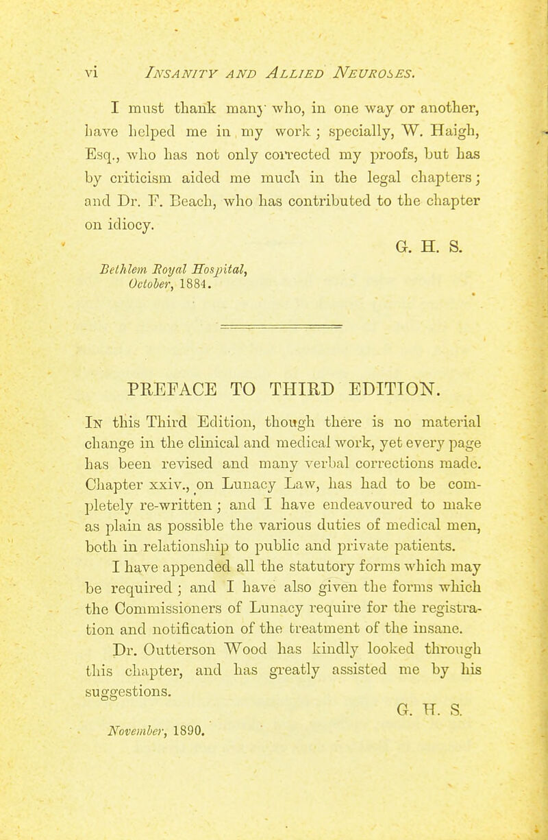 I must thank man} who, in one way or another, haA''e helped me in my worlt; specially, W. Haigh, Esq., who has not only coiTected my proofs, but has by criticism aided me much in the legal chapters; and Dr. F. Beach, who has contributed to the chapter on idiocy. Gr. H. S. Bethlem Moyal ITosjntal, October, 1884. PREFACE TO THIRD EDITION. In this Third Edition, though there is no material change in the clinical and medical work, yet every page has been revised and many verbal corrections made. Chapter xxiv., on Lunacy Law, has had to be com- pletely re-written; and I have endeavoured to make as plain as possible the various duties of medical men, both in relationship to public and private patients. I have apjDended all the statutory forms which may be required ; and I have also given the forms which the Commissioners of Lunacy require for the registra- tion and notification of the treatment of the insane. Dr. Outterson Wood has kindly looked through this chapter, and has greatly assisted me by his suggestions. G. H. S. November, 1890.