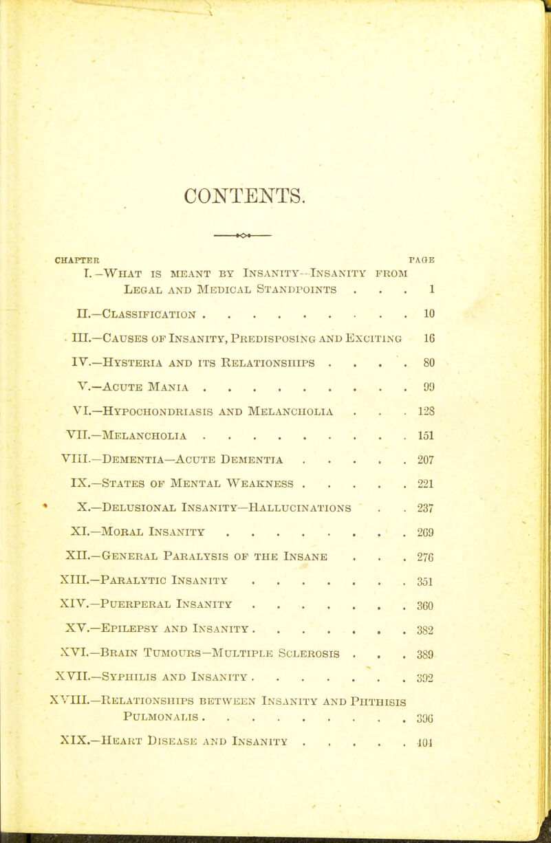 CONTENTS. CHAPTER TME I. -What is meant by Insanity- Insanity from Legal and Medical Standpoints . . . 1 n.—Classification 10 in.—Causes of Insanity, Predisposing and Exciting 16 IV.—Hysteria and its Relationships . . . . 80 v.—Acute Mania 90 VI,—Hypochondriasis and Melancholia . . .128 VII.—Melancholia 151 VIII.—Dementia—Acute Dementia 207 IX.—States of Mental Weakness 221 X.—Delusional Insanity—Hallucinations . . 237 XI.—Moral Insanity 2C9 xn.—General Paralysis of the Insane . . .276 xm.—Paealytic Insanity 351 XIV.—Puerperal Insanity 360 XV.—Epilepsy and Insanity 382 XVI.—Brain Tumours—Multiple Sclerosis . . .389 XVII.—Syphilis and Insanity 392 XVni.—Relationships between Insanity and Phthisis Pulmonalis 39G XIX.—Heart Disease and Insanity JOI