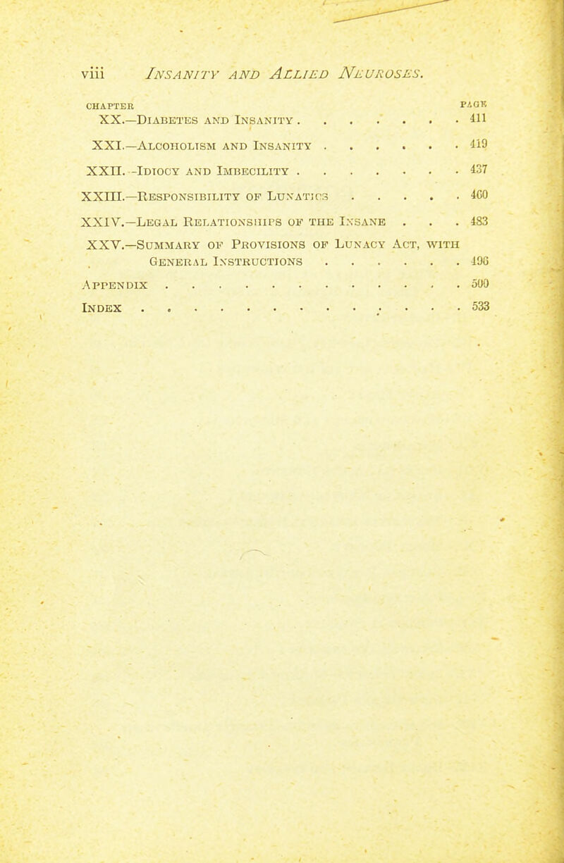 CHAPTER PAOK XX.—Diabetes and Insanity . . . . . . .411 XXI.—Alcoholism and Insanity 119 XXn. -Idiocy and Imbecility 437 XXni.—Responsibility of LunatjCS 4C0 XXIV.—Legal Relationssiips of the Ixsane . . .483 XXV.—Summary of Provisions of Lunacy Act, with General Instructions 49G Appendix 500 Index . 533