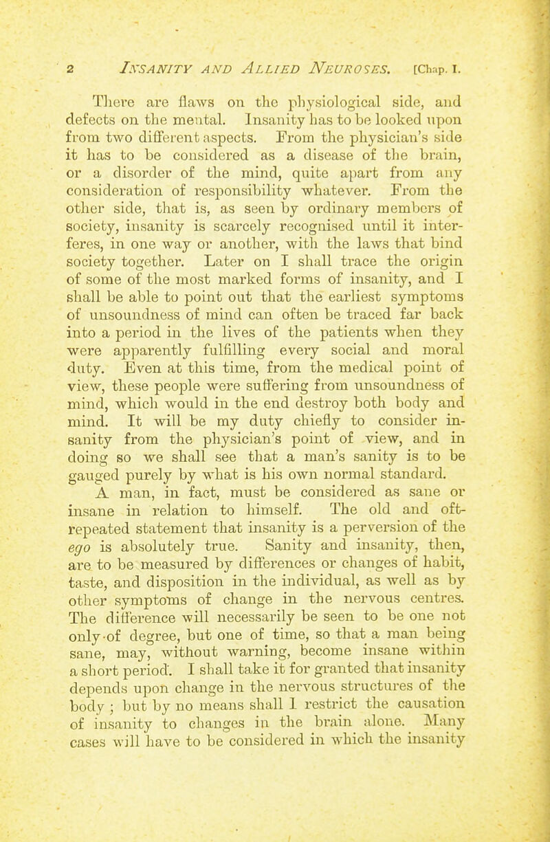 Tliere are flaws on the physiological side, and defects on the mental. Insanity has to be looked npon from two different aspects. From the physician's side it has to be considered as a disease of the brain, or a disorder of the mind, quite apart from any consideration of responsibility whatever. From the other side, that is, as seen by ordinary members of society, insanity is scarcely recognised until it inter- feres, in one way or another, with the laws that bind society together. Later on I shall trace the origin, of some of the most marked forms of insanity, and I shall be able to point out that the earliest symptoms of unsoundness of mind can often be traced far back into a period in the lives of the patients when they were ap]oarently fulfilling every social and moral duty. Even at this time, from the medical point of view, these people were suffering from unsoundness of mind, which would in the end destroy both body and mind. It will be my duty chiefly to consider in- sanity from the physician's point of view, and in doing so we shall see that a man's sanity is to be gauged purely by what is his own normal standard. A man, in fact, must be considered as sane or insane in relation to himself. The old and oft- repeated statement that insanity is a perversion of the ego is absolutely true. Sanity and insanity, then, are to be measured by differences or changes of habit, taste, and disposition in the individual, as well as by other symptoms of change in the nervous centres. The difference will necessarily be seen to be one not only-of degree, but one of time, so that a man being sane, may, without warning, become insane witiiin a short period. I shall take it for granted that insanity depends upon change in the nervous structures of the body ; but by no means shall 1 restrict the causation of insanity to changes in the brain alone. Many cases will have to be considered in which the insanity