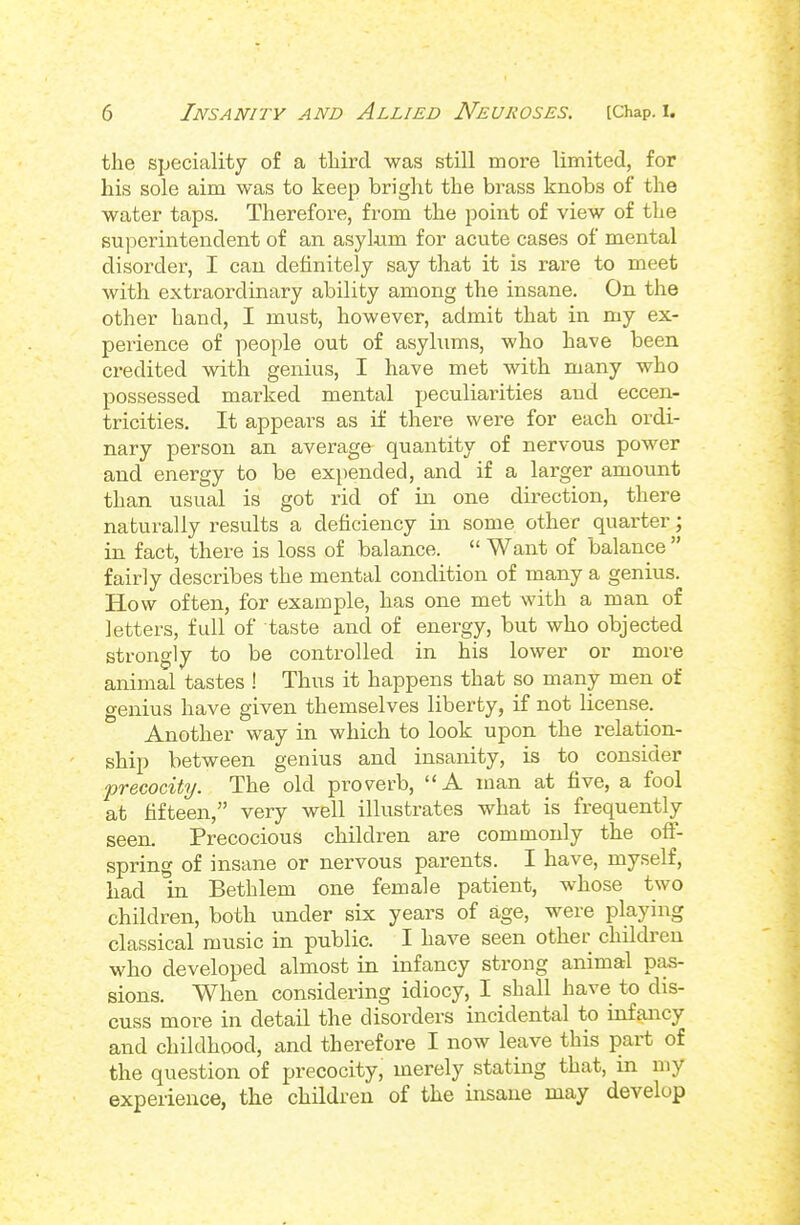 the speciality of a tliird was still more limited, for his sole aim was to keep bright the brass knobs of the water taps. Therefore, from the point of view of the superintendent of an asykim for acute cases of mental disorder, I can definitely say that it is rare to meet with extraordinary ability among the insane. On the other hand, I must, however, admit that in my ex- perience of people out of asylums, who have been credited with genius, I have met with many who possessed marked mental peculiarities and eccen- tricities. It appears as if there were for each ordi- nary person an average quantity of nervous power and energy to be expended, and if a larger amount than usual is got rid of in one direction, there naturally results a deficiency in some other quarter; in fact, there is loss of balance.  Want of balance  fairly describes the mental condition of many a genius. How often, for example, has one met with a man of letters, full of taste and of energy, but who objected strongly to be controlled in his lower or more animal tastes ! Thus it happens that so many men of genius have given themselves liberty, if not license. Another way in which to look upon the relation- ship between genius and insanity, is to consider precocity. The old proverb, A man at five, a fool at fifteen, very well illustrates what is frequently seen. Precocious children are commonly the off- spring of insane or nervous parents. I have, myself, had in Bethlem one female patient, whose two children, both under six years of age, were playing classical music in public. I have seen other children who developed almost in infancy strong animal pas- sions. When considering idiocy, I shall have to dis- cuss more in detail the disorders incidental to infancy and childhood, and therefore I now leave this part of the question of precocity, merely stating that, in my experience, the children of the insane may develop