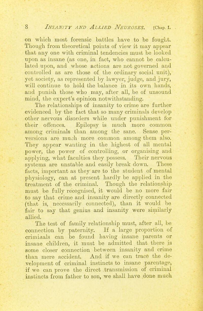 on which most forensic battles have to be fought. Though from theoretical points of view it may appear that any one with criminal tendencies must be looked upon as insane (as one, in fact, who cannot be calcu- lated upon, and whose actions are not governed and controlled as are those of the ordinary social unit), yet society, as I'epresented by lawyer, judge, and jury, will continue to hold the balance in its own hands, and punish those who may, after all, be of unsound mind, the expert's opinion notwithstanding. The relationships of insanity to crime are further evidenced by the fact that so many criminals develop other nervous disorders while under punishment for their offences. Epilepsy is much more common among criminals than among the sane. Sense per- versions are muoh more common among them also. They appear wanting in the highest of all mental power, the power of controlling, or organising and applying, what faculties they possess. Their nervous systems are unstable and easily break dowru These facts, important as they are to the student of mental physiology, can at present hardly be applied in the treatment of the criminal. Though the relationship must be fully recognised, it would be no more fair to say that crime and insanity are directly connected (that is, necessarily connected), than it would be fair to say that genius and insanity were similarly allied. The test of family relationship must, after all, be connection by paternity. If a large pi'oportion of criminals can be foiind having insane parents or insane children, it must be admitted that there is some closer connection between insanity and crime than mere accident. And if we can trace the de- velopment of criminal instincts to insane parentage, if we can prove the direct transmission of criminal instincts from father to son, we shall have done much