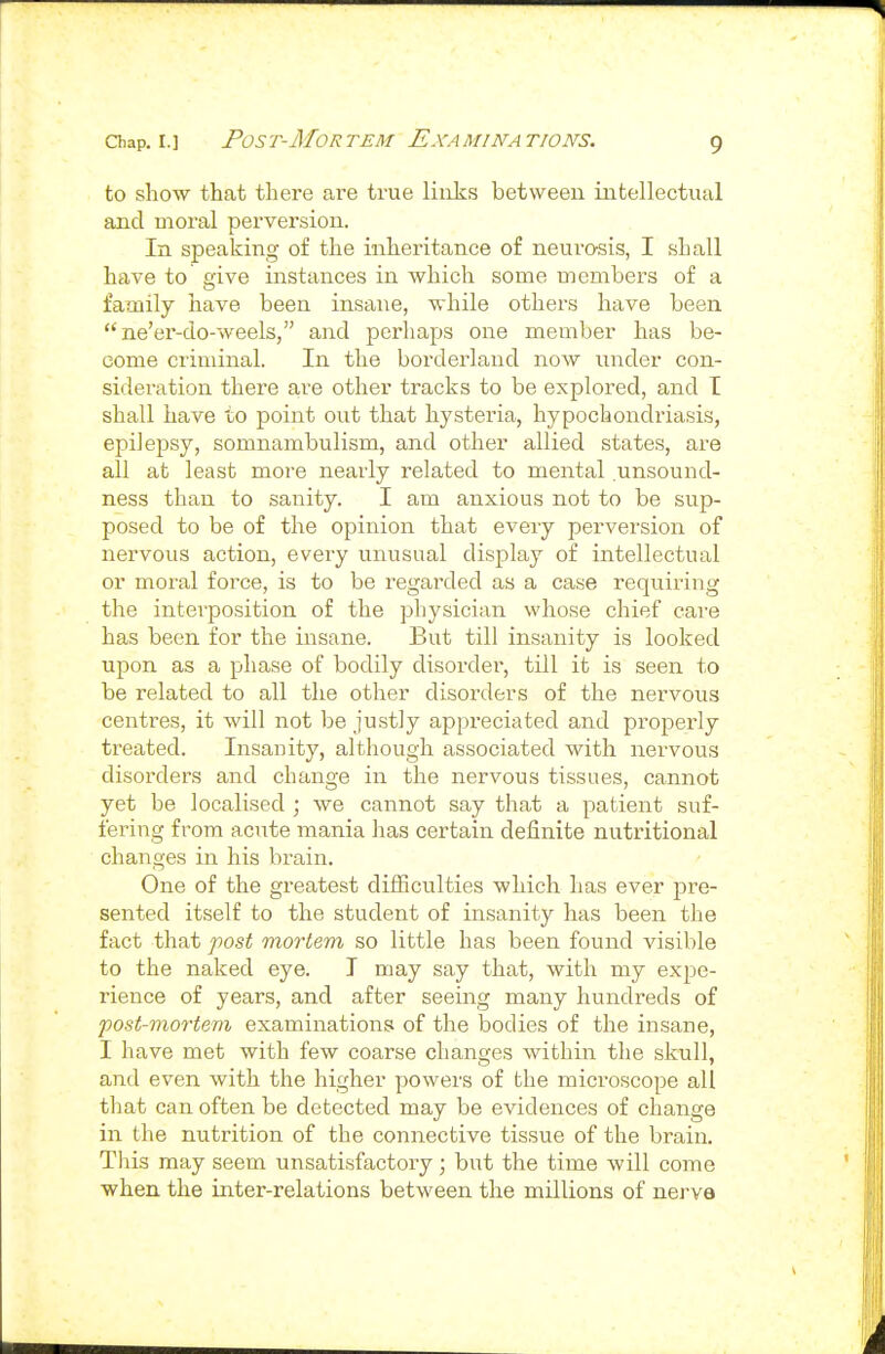 to show that there are true links between intellectual and moral perversion. In speaking of the inheritance of neurosis, I shall have to give instances in which some members of a family have been insane, while others have been ne'er-do-weels, and perhaps one member has be- come criminal. In the borderland now under con- sideration there a.re other tracks to be explored, and I shall have to point out that hysteria, hypochondriasis, epilepsy, somnambulism, and other allied states, are all at least more nearly related to mental unsound- ness than to sanity. I am anxious not to be sup- posed to be of the opinion that every perversion of nervous action, every unusual display of intellectual or moral force, is to be regarded as a case requiring the interposition of the physician whose chief care has been for the insane. But till insanity is looked upon as a phase of bodily disorder, till it is seen to be related to all the other disorders of the nervous centres, it will not be justly appreciated and properly treated. Insanity, although associated with nervous disorders and change in the nervous tissues, cannot yet be localised ; we cannot say that a patient suf- fering from acute mania has certain definite nutritional changes in his brain. One of the greatest difficulties which has ever pre- sented itself to the student of insanity has been the fact that post mortem so little has been found visible to the naked eye. I may say that, with my expe- rience of years, and after seeing many hundreds of post-mortem examinations of the bodies of the insane, I have met with few coarse changes within the skull, and even with the higher powers of the microscope all that can often be detected may be evidences of change in the nutrition of the connective tissue of the brain. This may seem unsatisfactory; but the time will come when the inter-relations between the millions of nerve