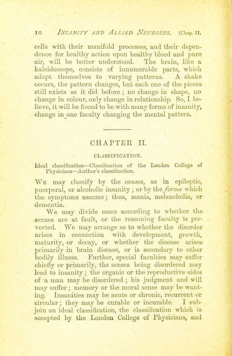 cells witli their manifold processes, and their depen- dence for healthy action upon healthy blood and pure air, will be better understood. The brain, like a kaleidoscope, consists of innumerable parts, which adapt themselves to varying patterns. A shake occurs, the pattern changes, but each one of the pieces still exists as it did before; no change in shape, no change in colour, only change in relationship. So, I be- lieve, it will be found to be with many forms of insanity, change in one faculty changing the mental pattern. CHAPTER II. CLASSIFICATION. Ideal classification—Classification of the London College of Physicians—Author's classification. We may classify by the causes, as in epileptic, puerperal, or alcoholic insanity ; or by the forms which the symptoms assume; thus, mania, melancholia, or dementia. We may divide cases according to whether the senses are at fault, or the reasoning faculty is per- verted. We may arrange as to whether the disorder arises in connection with development, growth, maturity, or decay, or whether the disease arises primarily in brain disease, or is secondary to other bodily illness. Further, special faculties may suffer chiefly or primarily, the senses being disordered may lead to insanity; the organic or the reproductive sides of a man may be disordered ; his judgment and will may suffer; memory or the moral sense may be want- ing. Insanities may be acute or chronic, recurrent or circular; they may be curable or incurable. I sub- join an ideal classification, the classification which is accepted by the Londou College of Physicians, and